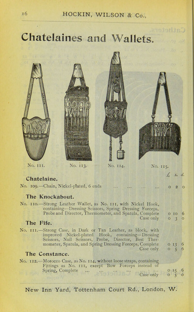 Chatelaines and Wallets. No. III. No. 11^. No. 114. No. 115. £ s. d. Chatelaine. No. 109.—Chain, Nickel-plated, 6 ends 020 The Knockabout. No. no.—Strong Leather Wallet, as No. in, with Nickel Hook, containing—Dressing Scissors, Spring Dressing Forceps, Probe and Director, Thermometer, and Spatula, Complete o 10 6 Case only 030 The Fife. No. III.—Strong Case, in Dark or Tan Leather, as block, with improved Nickel-plated Hook, containing—Dressing Scissors, Nail Scissors, Probe, Director, Best Ther- mometer, Spatula, and Spring Dressing Forceps, Complete o 13 6 Case only 056 The Constance. No. 112.—Morocco Case, as No. 114, without loose straps, containing Fittings as No. ill, except Bow Forceps instead of Spring, Complete ... ... ... ... ... ■■ o 15 6 Case only 050