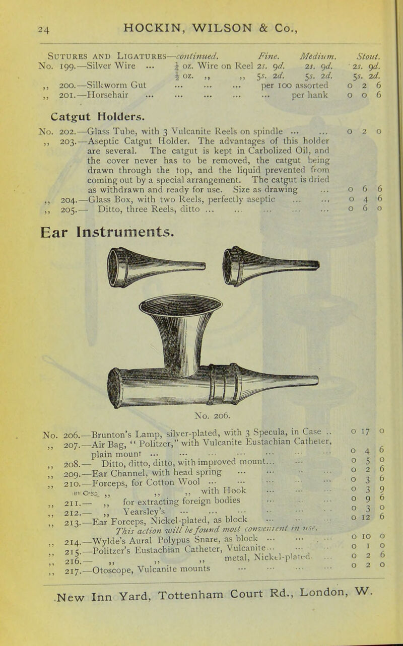 Sutures and Ligatures—continued. Fine. Medhim. \ oz. Wire on Keel 2s. ^d. 2s. ^d. i oz. ,, ,, 5^. 2d. 5^. 2d. per loo assorted per hank No. 199.—Silver Wire ... ,, 200.—Silkworm Gut ,, 201.—Horsehair Catgut Holders. No. 202.—Glass Tube, with 3 Vulcanite Reels on spindle ••• ,, 203.—Aseptic Catgut Holder. The advantages of this holder are several. The catgut is kept in Carbolized Oil, and the cover never has to be removed, the catgut being drawn through the top, and the liquid prevented from coming out by a special arrangement. The catgut is dried as withdrawn and ready for use. Size as drawing ,, 204.—Glass Box, with two Reels, perfectly aseptic ,, 205.— Ditto, three Reels, ditto ... 2s. ()d. ^s. 2d. 026 006 066 046 o 6 Ear Instruments. No. 206. No. 206.—Brunton's Lamp, silver-plated, with 3 Specula, in Case .. 207. Air Bag,  Politzer, with Vulcanite Eustachian Catheter, plain mount ... 208. — Ditto, ditto, ditto, with improved mount... 209. —Ear Channel, with head spring 210. —Forceps, for Cotton Wool «..0'L<n ,, ,, with Hook 211. _ for extracting foreign bodies 212. — ,, Yearsley's 213. —Ear Forceps, Nickel-plated, as block This action will he fouvd most covvement ni tiS'-. 214. —Wylde's Aural Polypus Snare, as block 21 c —Politzer's Eustachian Catheter, Vulcanite 216. — „ „ metal, Nickd-plnird 217. —Otoscope, Vulcanite mounts o 17 o o o o o o o 3 O 12 6 o 6 6 9 6 o 6 o 10 o O I o 026 020