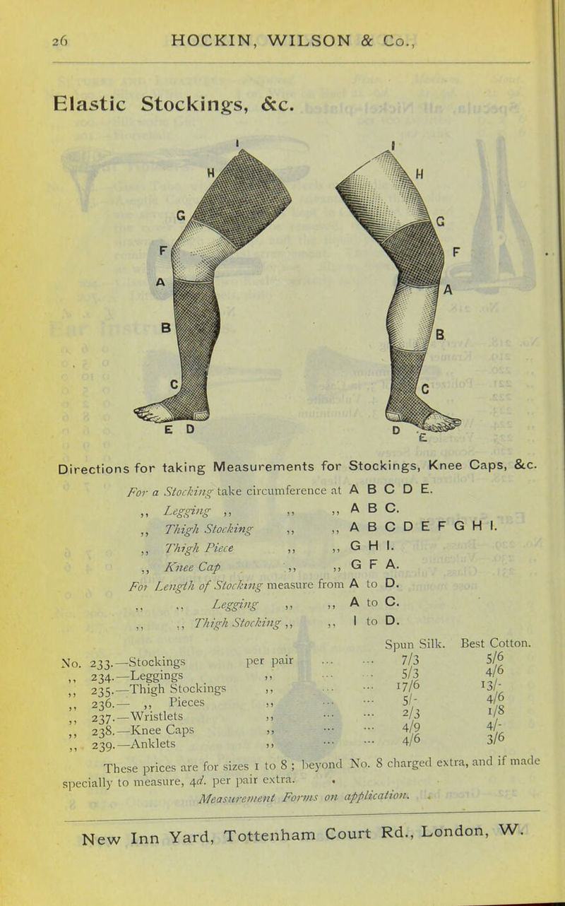 Elastic Stocking^s, &c. Directions for tai<ing Measurements for Stockings, Knee Caps, &c. For a Stocking take circumference at A B C D E. ,, Legging „ „ A B C. ,, T/iig/t Stocking „ ,,ABCDEFGHI. ,, Thigh Piece ,, „ G H I. „ Knee Cap „ G F A. Fo7 Length of Stocking measure from A to D. ,, A to C. ,, I to D. Pegging Thigh Stocking ,, No. 233.—Stockings ,, 234.—Leggings 235.—Thigti Stockings „ 236.— „ Pieces 237.—Wristlets ,, 238.—Knee Caps ,, 239.—Anklets per pair Spun Silk. 7/3 5/3 17/6 5/- 2/3 4/9 4/6 Best Cotton. 5/6 4/6 13/- 4/6 1/8 4/- 3/6 These prices are for sizes i to 8 ; lieyond No. 8 charged extra, and if m.ide specially to measure, ^d. per pair extra. Measurcwent Forms on application.