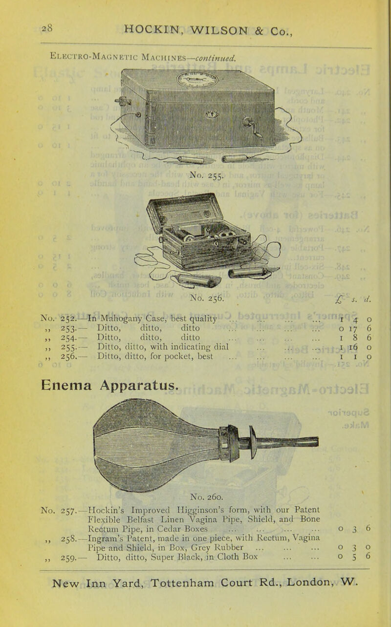 E L icc i'RO- M AO N E ri c M ACi 11N ts,—Continued. No. 256. jr s. d. No. 252.—In Mahogany Case, best quality .. ... ... ... 140 ,, 253.— Ditto, ditto, ditto o 17 6 ,, 254.— Ditto, ditto, ditto 186 ,, 255.— Ditto, ditto, with indicating dial ... ... ... i 16 o ,, 256.— Ditto, ditto, for pocket, best ... ... ... .. i i o Enema Apparatus. No. 260. No. 257.—Hockin's Improved Higginson's form, with our Patent P'lexible Belfast Linen Vagina Pipe, Shield, and Bone Rectum Pipe, in Cedar Boxes ... ... ... ••• 036 ,, 258.  Ingram's Patent, made in one piece, with Rectum, Vagina Pipe and Shield, in Box, Grey Rubber ... 030 ,, 259.— Ditto, ditto. Super Black, in Cloth Box 056