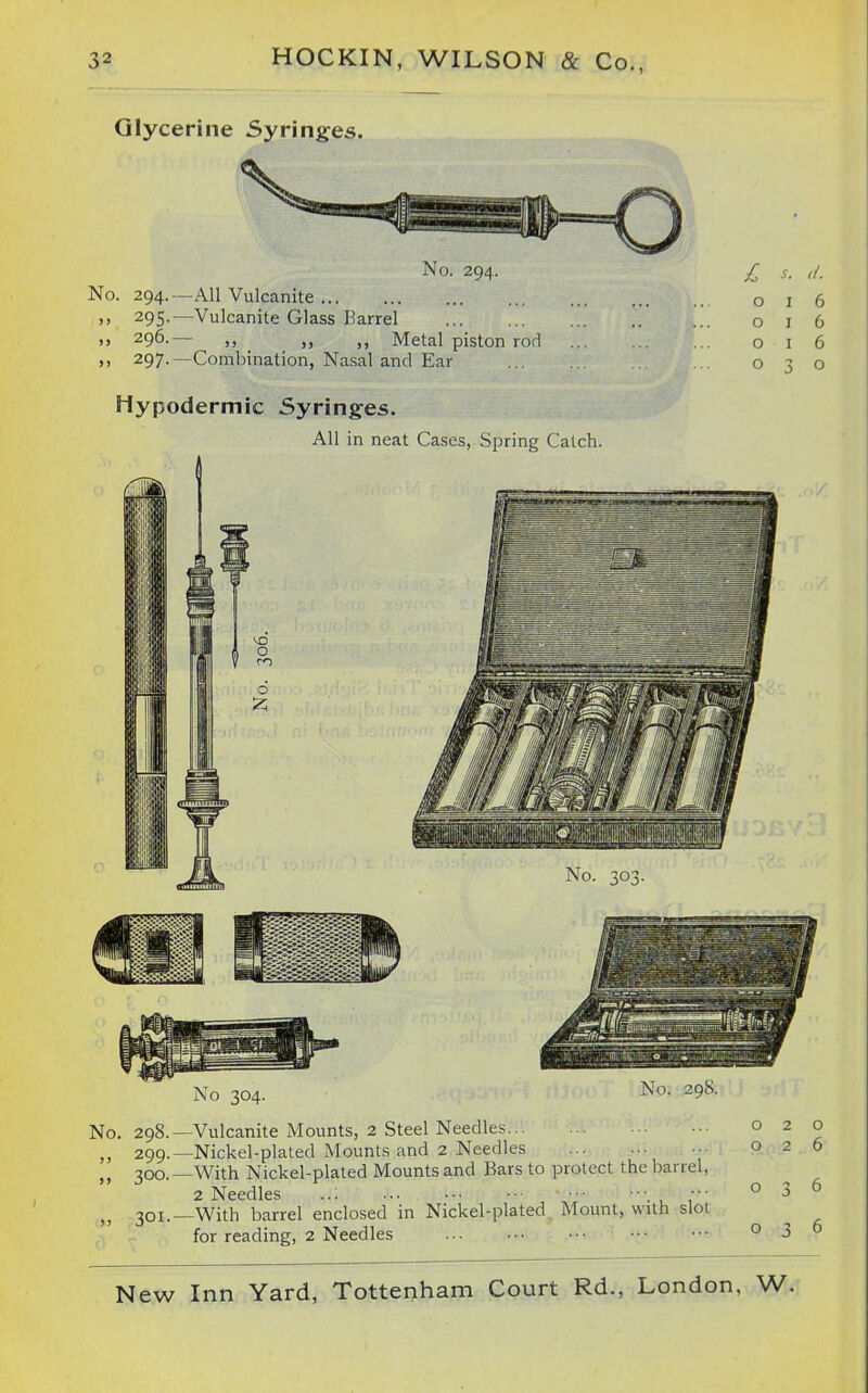 Glycerine Syringes. No. 294. No. 294.—All Vulcanite .) 295.—Vulcanite Glass Barrel ,, 296.— „ Metal piston rod ... ,, 297.—Combination, Nasal and Ear Hypodermic Syringes. AH in neat Cases, Spring Catch. £ s. >/. o I 6 016 016 030 No 304. No. 298.—Vulcanite Mounts, 2 Steel Needles 299. —Nickel-plated Mounts and 2 Needles .■ 300. —With Nickel-plated Mounts and Bars to protect the barrel, 2 Needles ..; , T' 301. —With barrel enclosed in Nickel-plated Mount, with slot for reading, 2 Needles 020 026 036 036