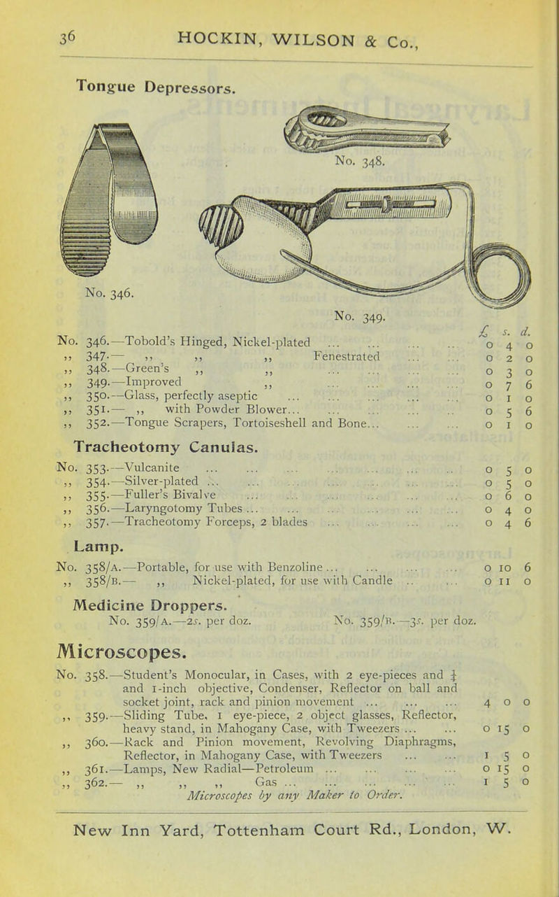 Tongue Depressors. No. 348. No. 346. No. 349. No. 346.—Tobold's Hinged, Nickel-plated 347-— )> )j Fenestrated 348. —Green's ,, „ 349. —Improved ,, 350. —Glass, perfectly aseptic 351. — ,, with Powder Blower 352. —Tongue Scrapers, Tortoiseshell and Bone Tracheotomy Canulas. No. 353.—Vulcanite !> 354-—Silver-plated ... )j 355.—Fuller's Bivalve >) 356-—Laryngotomy Tubes ... ,, 357.—Tracheotomy Forceps, 2 blades Lamp. No. 358/A.- „ 358/B.- -Portable, for use with Benzoline... ,, Nickel-plated, for use with Candle Medicine Droppers. No. 359/A.—2s. per doz. £ o o o o o o o o o o o o s. d. 4 o O ID O II o o o o 6 6 o J^'t'- 359/-—y- per doz. Microscopes. No. 358.—Student's Monocular, in Cases, with 2 eye-pieces and J and I-inch objective. Condenser, Reflector on ball and socket joint, rack and pinion movement ... ... ... 400 )' 359-—Sliding Tube, i eye-piece, 2 object glasses. Reflector, heavy stand, in Mahogany Case, with Tweezers ... ... 015 o ,, 360.—Rack and Pinion movement, Revolving Diaphragms, Reflector, in Mahogany Case, with Tweezers ... ... i 50 ,, 361.—Lamps, New Radial—Petroleum 0150 ,, 362.— ,, ,, „ Gas 150 Microscopes by any Maker to Order.