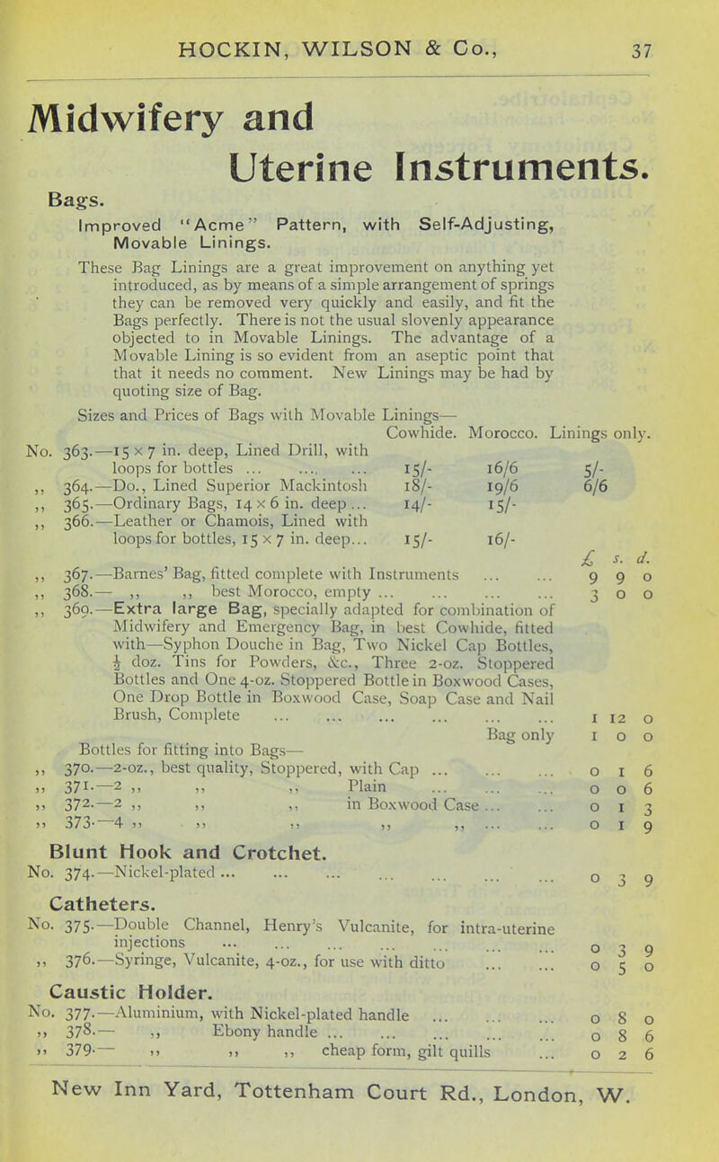 Midwifery and Uterine Instruments. Bags. Improved Acme Pattern, with Self-Adjusting, Movable Linings. These Bag Linings are a great improvement on anything yet introduced, as by means of a simple arrangement of springs they can be removed very quickly and easily, and fit the Bags perfectly. There is not the usual slovenly appearance objected to in Movable Linings. The advantage of a Movable Lining is so evident from an aseptic point that that it needs no comment. New Linings may be had by quoting size of Bag. Sizes and Prices of Bags with Movable Linings— Cowhide. Morocco. Linings only. No. 363.—15x7 in. deep, Lined Drill, with loops for bottles 15/- 16/6 5/- ,, 364.—Do., Lined Superior Mackintosh 18/- 19/6 6/6 ,, 365.—Ordinary Bags, 14 x 6 in. deep ... 14/- 15/- ,, 366.—Leather or Chamois, Lined with loops for bottles, 15 x 7 in. deep... 15/- 16/- £ s. d. )) 367-—Barnes Bag, fitted complete with Instruments ... ... 990 ,, 368.— ,, ,, best Morocco, empty ... ... ... ... 300 ,, 369.—Extra large Bag, specially adapted for combination of Midwifery and Emergency Bag, in best Cowhide, fitted with—Syphon Douche in Bag, Two Nickel Cap Bottles, \ doz. Tins for Powders, tKic, Three 2-oz. Stoppered Bottles and One4-oz. Stoppered Bottle in Boxwood Cases, One Drop Bottle in Bo.xwood Case, Soap Case and Nail Brush, Complete ... ... ... ... ... ... i 12 o Bag only 100 Bottles for fitting into Bags— ,, 370.—2-oz., best quality. Stoppered, with Cap 016 37I-—2 ,, Plain 006 )) 372-—2 ,, ,, in Bo.xwood Case 013 >» 373- 4 )) >> I) ... 019 Blunt Hook and Crotchet. No. 374.—Nickel-plated 039 Catheters. I^'o- 375-—Double Channel, Henry's Vulcanite, for intra-uterine injections ... ... ... ... o „ 376.—Syringe, Vulcanite, 4-oz., for use with ditto ... ... o 5 Caustic Holder. No. 377.—Aluminium, with Nickel-plated handle 080 >> 378-— ,, Ebony handle 086 >' 379-— .. ,, cheap form, gilt quills ... 026 9 o