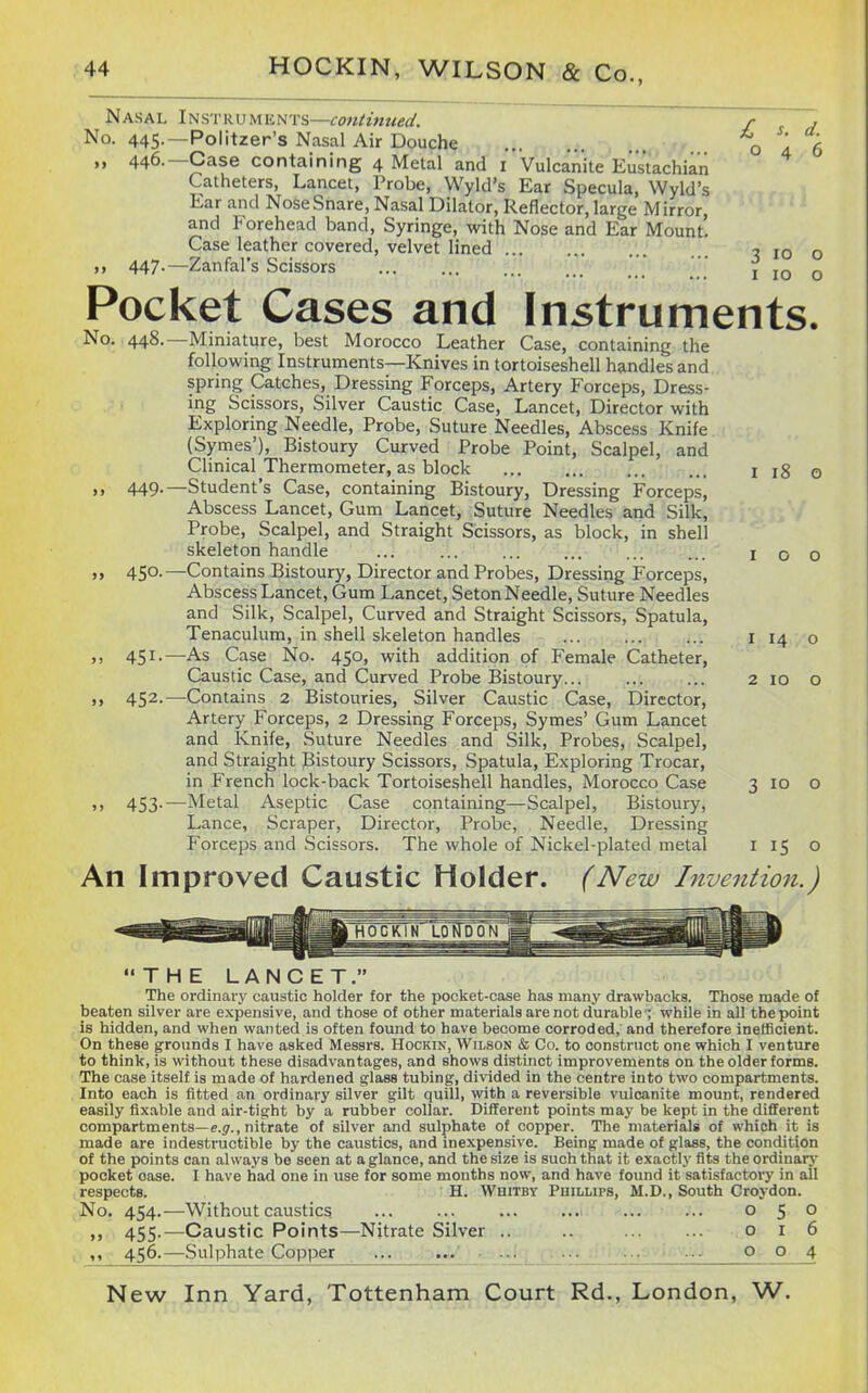 Nasal Instruments—contimied. r . No. 445.—Politzer's Nasal Air Douche o a 6 „ 446.—Case containing 4 Metal and i Vulcanite Eus'tachia'n Catheters, Lancet, Probe, Wyld's Ear Specula, Wyld's Ear and Nose Snare, Nasal Dilator, Reflector, large Mirror, and Forehead band. Syringe, with Nose and Ear Mount. Case leather covered, velvet lined ^ 10 o ,, 447.—Zanfal's Scissors ' i 10 o Pocket Cases and Instruments. No. 448.—Miniature, best Morocco Leather Case, containing the following Instruments—Knives in tortoiseshell handles and spring Catches, Dressing Forceps, Artery Forceps, Dress- ing Scissors, Silver Caustic Case, Lancet, Director with Exploring Needle, Probe, Suture Needles, Abscess Knife (Syrnes'), Bistoury Curved Probe Point, Scalpel, and Clinical Thermometer, as block ... ... ... ... ii8o ». 449-—Student's Case, containing Bistoury, Dressing Forceps, Abscess Lancet, Gum Lancet, Suture Needles and Silk, Probe, Scalpel, and Straight Scissors, as block, in shell skeleton handle ... 100 » 450.—Contains Bistoury, Director and Probes, Dressing Forceps, Abscess Lancet, Gum Lancet, Seton Needle, Suture Needles and Silk, Scalpel, Curved and Straight Scissors, Spatula, Tenaculum, in shell skeleton handles ... i 14 o ,, 451.—As Case No. 450, with addition of Female Catheter, Caustic Case, and Curved Probe Bistoury 2 10 o ,, 452.—Contains 2 Bistouries, Silver Caustic Case, Director, Artery Forceps, 2 Dressing Forceps, Symes' Gum Lancet and Knife, Suture Needles and Silk, Probes, Scalpel, and Straight Bistoury Scissors, Spatula, Exploring Trocar, in French lock-back Tortoiseshell handles, Morocco Case 3 10 o >> 453-—Metal Aseptic Case containing—Scalpel, Bistoury, Lance, Scraper, Director, Probe, Needle, Dressing Forceps and Scissors. The whole of Nickel-plated metal 115 o An Improved Caustic Holder. (New Invention.) THE LANCET. The ordinary caustic holder for the poclcet-case has many drawbacks. Those made of beaten silver are expensive, and those of other materials are not durable ; while in all the point is hidden, and when wanted is often found to have become corroded, and therefore inefficient. On these grounds I have asked Messrs. Hockin, Wilson & Co. to construct one which I venture to think, is without these disadvantages, and shows distinct improvements on the older forms. The case itself is made of hardened glass tubing, divided in the centre into two compartments. Into each is fitted an ordinary silver gilt quill, with a reversible vulcanite mount, rendered easily fixable and air-tight by a rubber collar. Different points may be kept in the different compartments—e.j., nitrate of silver and sulphate of copper. The materials of which it is made are indestructible by the caustics, and inexpensive. Being made of glass, the condition of the points can always be seen at a glance, and the size is such that it exactly fits theordinarv pocket oase. I have had one in use for some months now, and have found it satisfactory in all respects. H. Whitby Phillips, M.D., South Croydon. No. 454.—Without caustics 050 ,, 455.—Caustic Points—Nitrate Silver .. .. 016 . 456.—Sulphate Copper ... ■ ■-. . ^. ■■■ 004