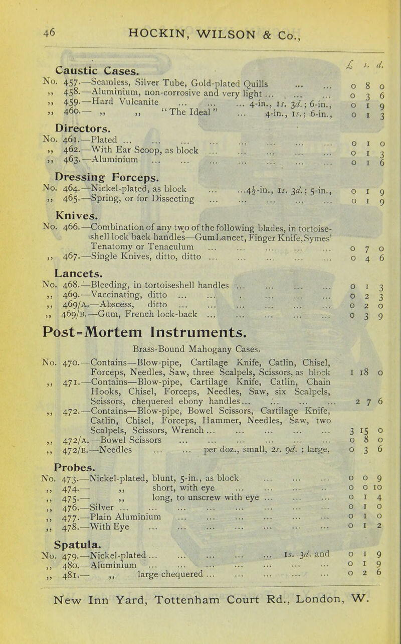 Caustic Cases. No. 457.—Seamless, Silver Tube, Gold-plated Quills '> 458-—Aluminium, non-corrosive and very light .. 459- 460. -Hard Vulcanite The Ideal' 4-in., is. 4-in. \s. 6-in., 6-in., •4i-in., \s. 3d.; s-in., Directors. No. 461.—Plated ,, 462.—With Ear Scoop, as block ... ,, 463.—Aluminium Dressing Forceps. No. 464.—Nickel-plated, as block ,, 465.—Spring, or for Dissecting Knives. No. 466.—Combination of any two of the following blades, in tortoise- shell lock back handles—GumLancet, Finger Knife, Symes' Tenatomy or Tenaculum 467.—Single Knives, ditto, ditto Lancets. No. 468.—Bleeding, in tortoiseshell handles ... ,, 469.—Vaccinating, ditto ,, 469/A.—Abscess, ditto ,, 469/B.—Gum, French lock-back Post=Mortem Instruments. Brass-Bound Mahogany Cases. No. 470.—-Contains—Blow-pipe, Cartilage Knife, Catlin, Chisel, Forceps, Needles, Saw, three Scalpels, Scissors, as block ,, 471.—Contains—Blow-pipe, Cartilage Knife, Catlin, Chain Hooks, Chisel, Forceps, Needles, Saw, six Scalpels, Scissors, chequered ebony handles... ,, 472.—Contains—Blow-pipe, Bowel Scissors, Cartilage Knife, Catlin, Chisel, Forceps, Hammer, Needles, Saw, two Scalpels, Scissors, Wrench ... ,, 472/A.—Bowel Scissors ,, 472/B.—Needles per doz., small, 2s. gd. ; large, Probes. No. 473.—Nickel-plated, blunt, 5-in., as block ,, 474.— ,, short, with eye >) 475-— )> long, to unscrew with eye ... ,, 476.—Silver ... ,, 477.—Plain Aluminium ,, 478.—With Eye Spatula. No. 479.—Nickel-plated ,, 480.—Aluminium ,, 481.— ,, large chequered .. IS. ^d. and o o o o 8 o 3 6 I 9 I 3 o I o I o I 6 o o o o o o o o o o o o o o o 3 9 9 I 18 276 3 15 o 080 0^6 o 9 0 10 1 4 I o I o I 2 o I 9 o I 9 026
