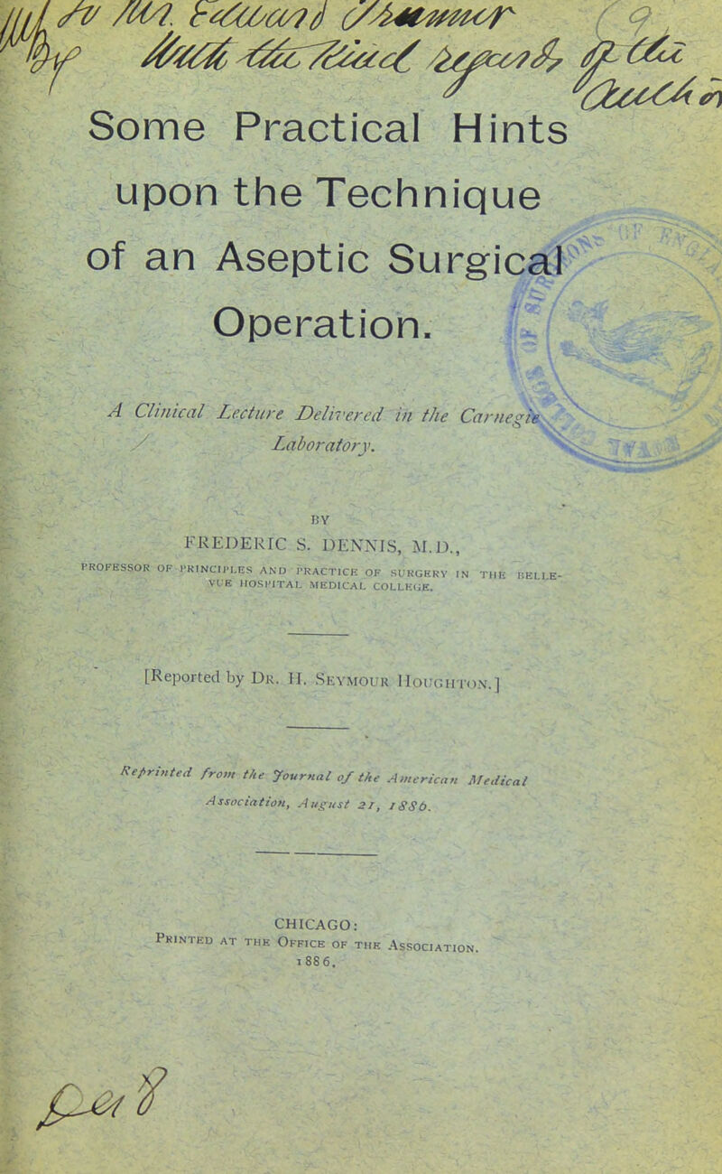 / i Some Practical Hints upon the Technique of an Aseptic Surgical Operation, ^ A Clinical Lecture Delivered in the Carneni^ Laboratory. BY FREDERIC S. DENNIS, M.D., PROFHSSOK IKINCIl'LES AND PRACTICE OF SUKGHRV IN Till.- BELLK- VL:E llOSHITAI. MEDICAL COLLEGE. [Reported by Dr. H. Seymour Hoitgiiton.] Re(.rinted from iUe Journal of the American Medical Association, Ausust 21, iSSt>. CHICAGO: Printed at the Office of the Association. 1886.