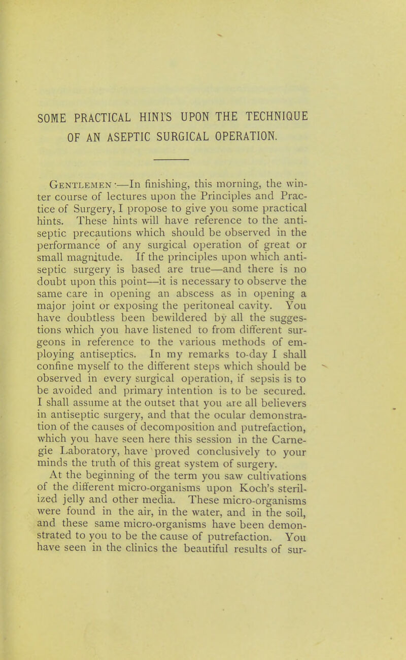 SOME PRACTICAL HINl'S UPON THE TECHNIQUE OF AN ASEPTIC SURGICAL OPERATION. Gentlemen •—In finishing, this morning, the win- ter course of lectures upon the Principles and Prac- tice of Surgery, I propose to give you some practical hints. These hints will have reference to the anti- septic precautions which should be observed in the performance of any surgical operation of great or small magnitude. If the principles upon which anti- septic surgery is based are true—and there is no doubt upon this point—it is necessary to observe the same care in opening an abscess as in opening a major joint or exposing the peritoneal cavity. You have doubtless been bewildered by all the sugges- tions which you have listened to from different sur- geons in reference to the various methods of em- ploying antiseptics. In my remarks to-day I shall confine myself to the different steps which should be observed in every surgical operation, if sepsis is to be avoided and primary intention is to be secured. I shall assume at the outset that you are all believers in antiseptic surgery, and that the ocular demonstra- tion of the causes of decomposition and putrefaction, which you have seen here this session in the Carne- gie Laboratory, have proved conclusively to your minds the truth of this great system of surgery. At the beginning of the term you saw cultivations of the different micro-organisms upon Koch's steril- ized jelly and other media. These micro-organisms were found in the air, in the water, and in the soil, and these same micro-organisms have been demon- strated to you to be the cause of putrefaction. You have seen in the cUnics the beautiful results of sur-