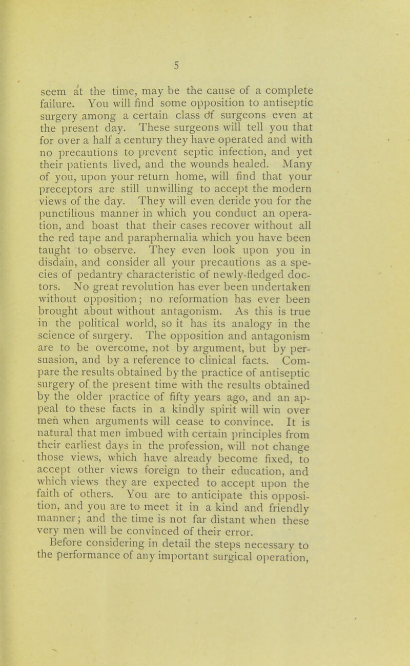 seem at the time, may be the cause of a complete failure. You will find some opposition to antiseptic surgery among a certain class df surgeons even at the present day. These surgeons will tell you that for over a half a century they have operated and with no precautions to prevent septic infection, and yet their patients lived, and the wounds healed. Many of you, upon your return home, will find that your preceptors are still unwilling to accept the modern views of the day. They will even deride you for the punctilious manner in which you conduct an opera- tion, and boast that their cases recover without all the red tape and paraphernalia which you have been taught to observe. They even look upon you in disdain, and consider all your precautions as a spe- cies of pedantry characteristic of newly-fledged doc- tors. No great revolution has ever been undertaken without opposition; no reformation has ever been brought about without antagonism. As this is true in the political world, so it has its analogy in the science of surgery. The opposition and antagonism are to be overcome, not by argument, but by per- suasion, and by a reference to clinical facts. Com- pare the results obtained by the practice of antiseptic surgery of the present time with the results obtained by the older j^ractice of fifty years ago, and an ap- peal to these facts in a kindly spirit will win over men when arguments will cease to convince. It is natural that men imbued with certain principles from th eir earliest days in the profession, will not change those views, which have already become fixed, to accept other views foreign to their education, and which views they are expected to accept upon the faith of others. You are to anticipate this opposi- tion, and you are to meet it in a kind and friendly manner; and the time is not far distant when these very men will be convinced of their error. Before considering in detail the steps necessary to the performance of any important surgical operation,