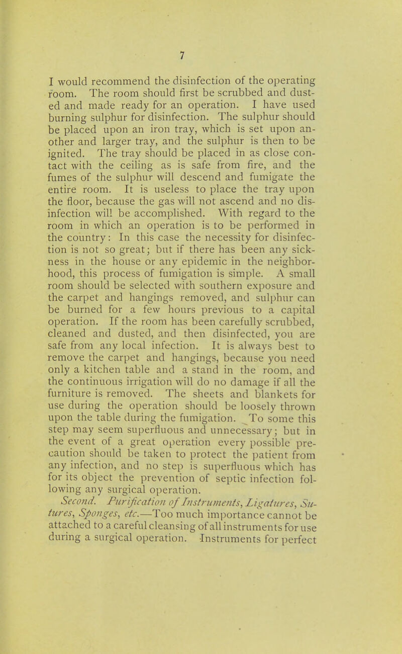 I would recommend the disinfection of the operating room. The room should first be scrubbed and dust- ed and made ready for an operation. I have used burning sulphur for disinfection. The sulphur should be placed upon an iron tray, which is set upon an- other and larger tray, and the sulphur is then to be ignited. The tray should be placed in as close con- tact with the ceiling as is safe from fire, and the fumes of the sulphur will descend and fumigate the entire room. It is useless to place the tray upon the floor, because the gas will not ascend and no dis- infection will be accomplished. With regard to the room in which an operation is to be performed in the country: In this case the necessity for disinfec- tion is not so great; but if there has been any sick- ness in the house or any epidemic in the neighbor- hood, this process of fumigation is simple. A small room should be selected with southern exposure and the carpet and hangings removed, and sulphur can be burned for a few hours previous to a capital operation. If the room has been carefully scrubbed, cleaned and dusted, and then disinfected, you are safe from any local infection. It is always best to remove the carpet and hangings, because you need only a kitchen table and a stand in the room, and the continuous irrigation will do no damage if all the furniture is removed. The sheets and blankets for use during the operation should be loosely thrown upon the table during the fumigation. To some this step may seem superfluous and unnecessary; but in the event of a great operation every possible pre- caution should be taken to protect the patient from any infection, and no step is superfluous which has for its object the prevention of septic infection fol- lowing any surgical operation. Second. Purification of Instnimenis, Lii^attires, Su- tures, S/>onges, etc.—Too much importance cannot be attached to a careful cleansing ofall instruments for use during a surgical operation. Instruments for perfect