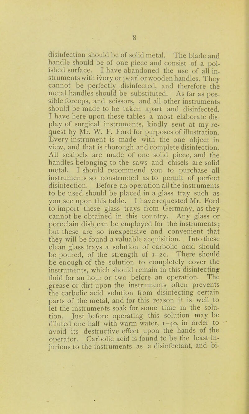 disinfection should be of solid metal. The blade and handle should be of one piece and consist of a pol- ished surface. I have abandoned the use of all in- struments with ivory or pearl or wooden handles. They cannot be perfectly disinfected, and therefore the metal handles should be substituted. As far as pos- sible forceps, and scissors, and all other instruments should be made to be taken apart and disinfected. I have here upon these tables a most elaborate dis- play of surgical instruments, kindly sent at my re- quest by Mr. W. F. Ford for i)urposes of illustration. Every instrument is made with the one object in view, and that is thorough and complete disinfection. All scalpels are made of one solid piece, and the handles belonging to the saws and chisels are solid metal. I should recommend you to purchase all instruments so constructed as to permit of perfect disinfection. Before an operation all the instruments to be used should be placed in a glass tray such as you see upon this table. I have requested Mr. Ford to import these glass trays from Germany, as they cannot be obtained in this country. Any glass or porcelain dish can be employed for the instruments; but these are so inexpensive and convenient that they will be found a valuable acquisition. Into these clean glass trays a solution of carbolic acid should be poured, of the strength of 1-20. There should be enough of the solution to completely cover the instruments, which should remain in this disinfecting fluid for an hour or two before an operation. The .grease or dirt upon the instruments often prevents the carbolic acid solution from dismfecting certain parts of the metal, and for this reason it is well to let the instruments soak for some time in the solu- tion. Just before operating this solution may be diluted one half with warm water, 1-40, in order to avoid its destructive effect upon the hands of the operator. Carbohc acid is found to be the least in- jurious to the instruments as a disinfectant, and bi-