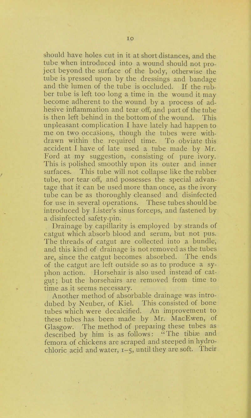 lO should have holes cut in it at short distances, and the tube when introduced into a wound should not pro- ject beyond the surface of the body, otherwise the tube is pressed upon by the dressings and bandage and the lumen of the tube is occluded. If the rub- ber tube is left too long a time in the wound it may become adherent to the wound by a process of ad- hesive inflammation and tear off, and part of the tube is then left behind in the bottom of the wound. This unpleasant comjilication I have lately had happen to me on two occasions, though the tubes were with- drawn within the required time. To obviate this accident I have of late used a tube made by Mr. Ford at my suggestion, consisting of pure ivory. This is polished smoothly upon its outer and inner surfaces. This tube will not collapse like the rubber tube, nor tear off, and possesses the special advan- tage that it can be used more than once, as the ivory tube can be as thoroughly cleansed and disinfected for use in several operations. These tubes should be introduced by Lister's sinus forceps, and fastened by a disinfected safety-pin. Drainage by ca])illarity is employed by strands of catgut which absorb blood and serum, but not pus. The threads of catgut are collected into a bundle, and this kind of drainage is not removed as the tubes are, since the catgut becomes absorbed. The ends of the catgut are left outside so as to produce a sy- phon action. Horsehair is also used instead of cat- gut; but the horsehairs are removed from time to time as it seems necessary. Another method of absorbable drainage was intro- dubed by Neuber, of Kiel. This consisted of bone tubes which were decalcified. An improvement to these tubes has been made by Mr. MacEwen, of Glasgow. The method of prepaiing these tubes as described by him is as follows: The tibife and femora of chickens are scraped and steeped in hydro- chloric acid and water, 1-5, until they are soft. Their