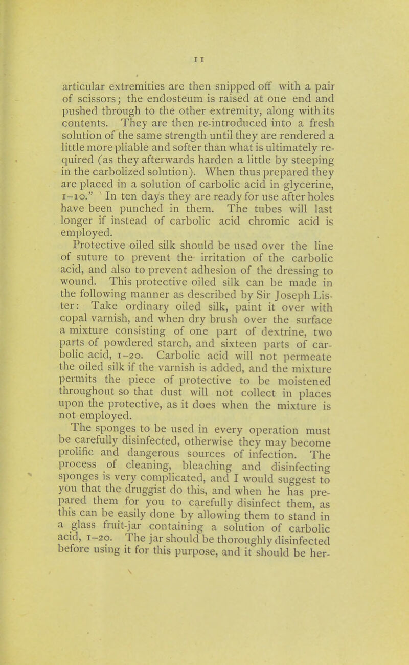 articular extremities are then snipped off with a pair of scissors; the endosteum is raised at one end and pushed through to the other extremity, along with its contents. They are then re-introduced into a fresh solution of the same strength until they are rendered a little more pliable and softer than what is ultimately re- quired (as they afterwards harden a little by steeping in the carbolized solution). When thus prepared they are placed in a solution of carbolic acid in glycerine, i-io. In ten days they are ready for use after holes have been punched in them. The tubes will last longer if instead of carbolic acid chromic acid is employed. Protective oiled silk should be used over the line of suture to prevent the irritation of the carbolic acid, and also to prevent adhesion of the dressing to wound. This protective oiled silk can be made in the following manner as described by Sir Joseph Lis- ter: Take ordinary oiled silk, paint it over with copal varnish, and when dry brush over the surface a mixture consisting of one part of dextrine, two parts of powdered starch, and sixteen parts of car- bolic acid, I-20. Carbolic acid will not i^ermeate the oiled silk if the varnish is added, and the mixture permits the piece of protective to be moistened throughout so that dust will not collect in places upon the protective, as it does when the mixture is not employed. The sponges to be used in every operation must be carefully disinfected, otherwise they may become prolific and dangerous sources of infection. The process of cleaning, bleaching and disinfecting sponges is very complicated, and I would suggest to you that the druggist do this, and when he has pre- pared them for you to carefully disinfect them, as this can be easily done by allowing them to stand in a glass fruit-jar containing a solution of carbolic acid, 1-20. The jar should be thoroughly disinfected before using it for this purpose, and it should be her- \