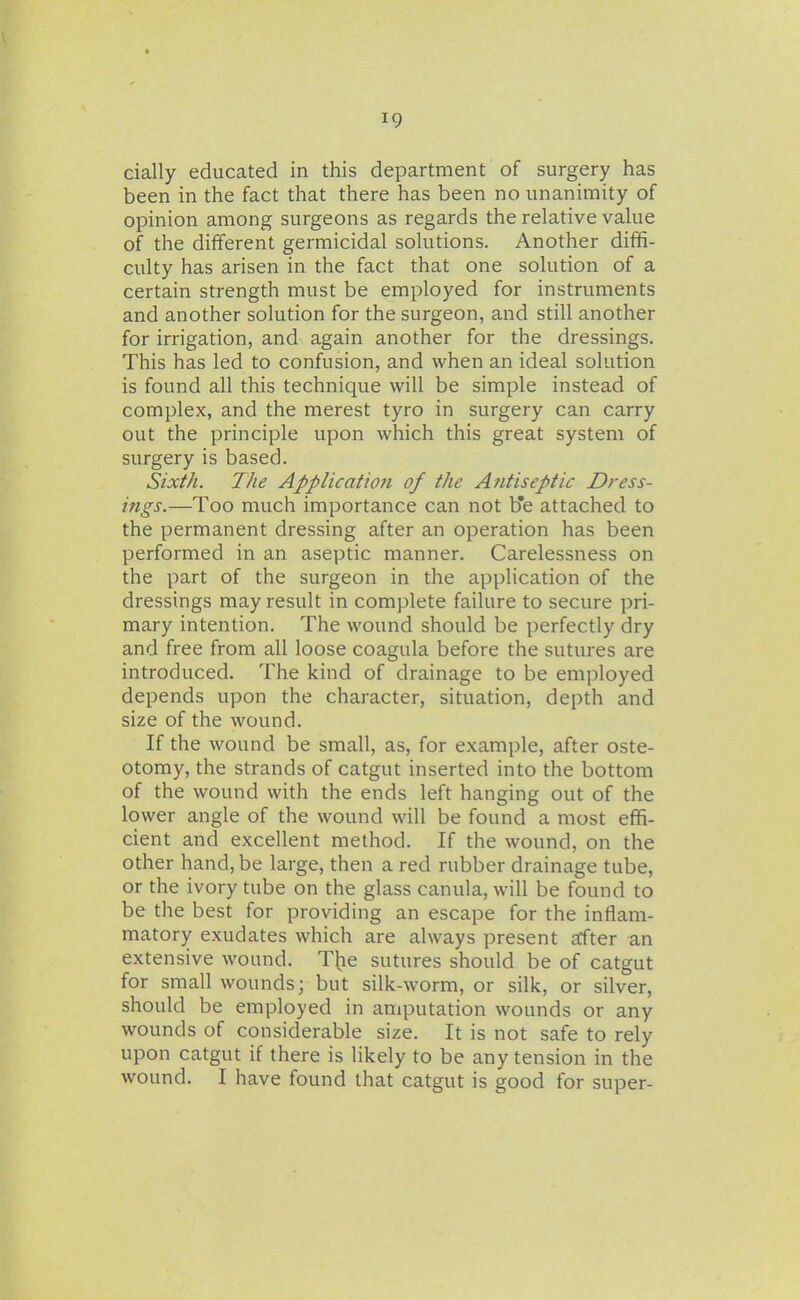 dally educated in this department of surgery has been in the fact that there has been no unanimity of opinion among surgeons as regards the relative value of the different germicidal solutions. Another diffi- culty has arisen in the fact that one solution of a certain strength must be employed for instruments and another solution for the surgeon, and still another for irrigation, and again another for the dressings. This has led to confusion, and when an ideal solution is found all this technique will be simple instead of complex, and the merest tyro in surgery can carry out the principle upon which this great system of surgery is based. Sixth. 7he Application of the Antiseptic Dress- ings.—Too much importance can not b'e attached to the permanent dressing after an operation has been performed in an aseptic manner. Carelessness on the part of the surgeon in the application of the dressings may result in complete failure to secure pri- mary intention. The wound should be perfectly dry and free from all loose coagula before the sutures are introduced. The kind of drainage to be employed depends upon the character, situation, depth and size of the wound. If the wound be small, as, for example, after oste- otomy, the strands of catgut inserted into the bottom of the wound with the ends left hanging out of the lower angle of the wound will be found a most effi- cient and excellent method. If the wound, on the other hand, be large, then a red rubber drainage tube, or the ivory tube on the glass canula, will be found to be the best for providing an escape for the inflam- matory exudates which are always present after an extensive wound. Tjie sutures should be of catgut for small wounds; but silk-worm, or silk, or silver, should be employed in amputation wounds or any wounds of considerable size. It is not safe to rely upon catgut if there is likely to be any tension in the wound. I have found that catgut is good for super-