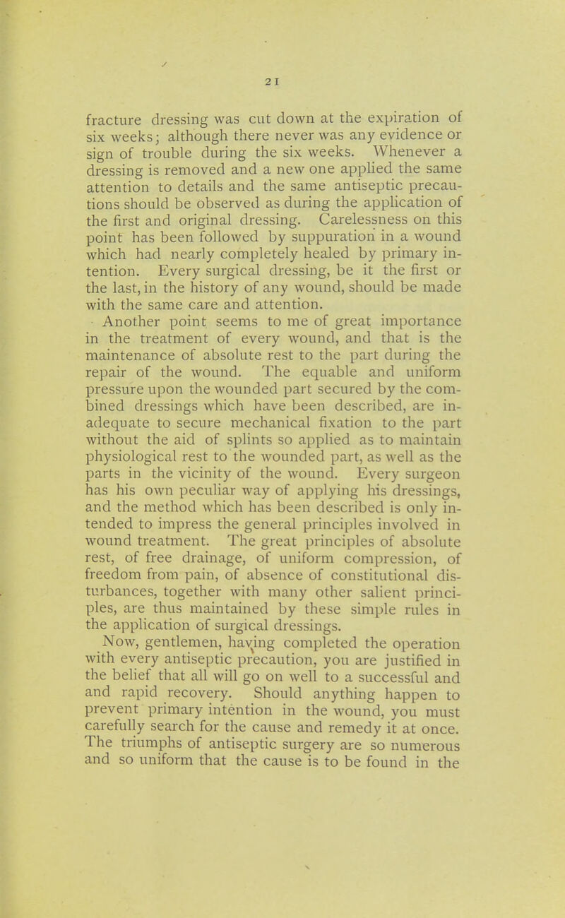 fracture dressing was cut down at the expiration of six weeks; although there never was any evidence or sign of trouble during the six weeks. Whenever a dressing is removed and a new one applied the same attention to details and the same antiseptic precau- tions should be observed as during the application of the first and original dressing. Carelessness on this point has been followed by suppuration in a wound which had nearly completely healed by primary in- tention. Every surgical dressing, be it the first or the last, in the history of any wound, should be made with the same care and attention. Another point seems to me of great importance in the treatment of every wound, and that is the maintenance of absolute rest to the part during the repair of the wound. The equable and uniform pressure upon the wounded part secured by the com- bined dressings which have been described, are in- adequate to secure mechanical fixation to the part without the aid of splints so applied as to maintain physiological rest to the wounded part, as well as the parts in the vicinity of the wound. Every surgeon has his own peculiar way of applying his dressings, and the method which has been described is only in- tended to impress the general principles involved in wound treatment. The great principles of absolute rest, of free drainage, of uniform compression, of freedom from pain, of absence of constitutional dis- turbances, together with many other salient princi- ples, are thus maintained by these simple rules in the application of surgical dressings. Now, gentlemen, hav^ing completed the operation with every antiseptic precaution, you are justified in the belief that all will go on well to a successful and and rapid recovery. Should anything happen to prevent primary intention in the wound, you must carefully search for the cause and remedy it at once. The triumphs of antiseptic surgery are so numerous and so uniform that the cause is to be found in the
