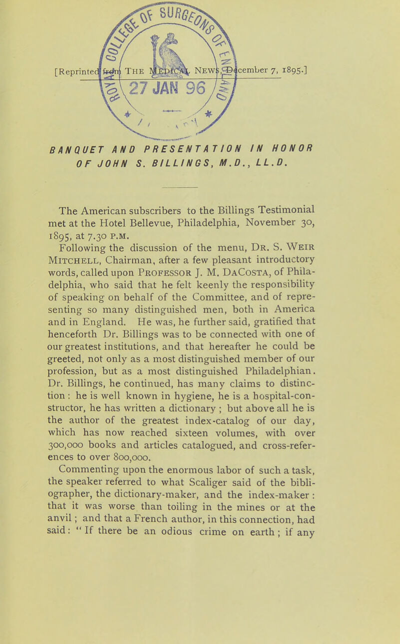 BANQUET AND PRESENTATION IN HONOR OF JOHN S. BILLINGS, M.D., LL.D. The American subscribers to the Billings Testinaonial met at the Hotel Bellevue, Philadelphia, November 30, 1895, at 7.30 P.M. Following the discussion of the menu, Dr. S. Weir Mitchell, Chairman, after a few pleasant introductory words, called upon Professor J. M. DaCosta, of Phila- delphia, who said that he felt keenly the responsibility of speaking on behalf of the Committee, and of repre- senting so many distinguished men, both in America and in England. He was, he further said, gratified that henceforth Dr. Billings was to be connected with one of our greatest institutions, and that hereafter he could be greeted, not only as a most distinguished member of our profession, but as a most distinguished Philadelphian. Dr. Billings, he continued, has many claims to distinc- tion : he is well known in hygiene, he is a hospital-con- structor, he has written a dictionary ; but above all he is the author of the greatest index-catalog of our day, which has now reached sixteen volumes, with over 300,000 books and articles catalogued, and cross-refer- ences to over 800,000. Commenting upon the enormous labor of such a task, the speaker referred to what Scahger said of the bibli- ographer, the dictionary-maker, and the index-maker : that it was worse than toiling in the mines or at the anvil; and that a French author, in this connection, had said: If there be an odious crime on earth; if any