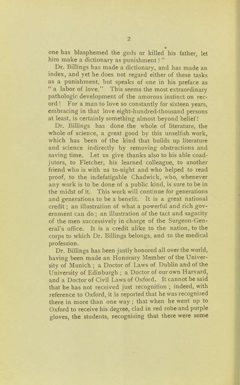 one has blasphemed the gods or killed his father, let him make a dictionary as punishment!  Dr. Billings has made a dictionary, and has made an index, and yet he does not regard either of these tasks as a punishment, but speaks of one in his preface as  a labor of love. This seems the most extraordinary pathologic development of the amorous instinct on rec- ord ! For a man to love so constantly for sixteen years, embracing in that love eight-hundred-thousand persons at least, is certainly something almost beyond behef! Dr. Billings has done the whole of literature, the whole of science, a great good by this unselfish work, which has been of the kind that builds up literature and science indirectly by removing obstructions and saving time. Let us give thanks also to his able coad- jutors, to Fletcher, his learned colleague, to another friend who is with us to-night and who helped to read proof, to the indefatigable Chadwick, who, whenever any work is to be done of a public kind, is sure to be in the midst of it. This work will continue for generations and generations to be a benefit. It is a great national credit; an illustration of what a powerful and rich gov- ernment can do ; an illustration of the tact and sagacity of the men successively in charge of the Surgeon-Gen- eral's office. It is a credit alike to the nation, to the corps to which Dr. BiUings belongs, and to the medical profession. Dr. Billings has been justly honored all over the world, having been made an Honorary Member of the Univer- sity of Munich ; a Doctor of Laws of Dublin and of the University of Edinburgh ; a Doctor of our own Harvard, and a Doctor of Civil Laws of Oxford. It cannot be said that he has not received just recognition ; indeed, with reference to Oxford, it is reported that he was recognized there in more than one way ; that when he went up to Oxford to receive his degree, clad in red robe and purple gloves, the students, recognizing that there were some