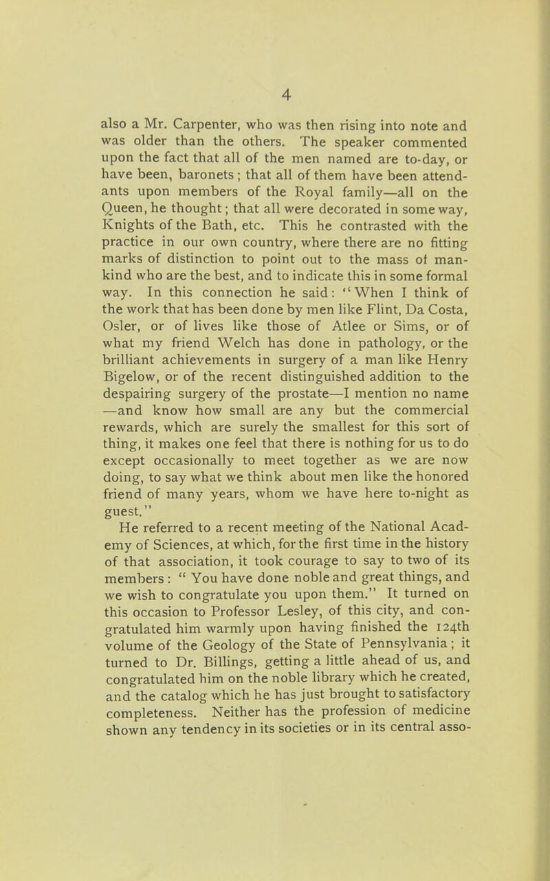 also a Mr. Carpenter, who was then rising into note and was older than the others. The speaker conimented upon the fact that all of the men named are to-day, or have been, baronets ; that all of them have been attend- ants upon members of the Royal family—all on the Queen, he thought; that all were decorated in some way, Knights of the Bath, etc. This he contrasted with the practice in our own country, where there are no fitting marks of distinction to point out to the mass of man- kind who are the best, and to indicate this in some formal way. In this connection he said: When I think of the work that has been done by men like Flint, Da Costa, Osier, or of lives like those of Atlee or Sims, or of what my friend Welch has done in pathology, or the brilliant achievements in surgery of a man like Henry Bigelow, or of the recent distinguished addition to the despairing surgery of the prostate—I mention no name —and know how small are any but the commercial rewards, which are surely the smallest for this sort of thing, it makes one feel that there is nothing for us to do except occasionally to meet together as we are now doing, to say what we think about men like the honored friend of many years, whom we have here to-night as guest. He referred to a recent meeting of the National Acad- emy of Sciences, at which, for the first time in the history of that association, it took courage to say to two of its members:  You have done noble and great things, and we wish to congratulate you upon them. It turned on this occasion to Professor Lesley, of this city, and con- gratulated him warmly upon having finished the 124th volume of the Geology of the State of Pennsylvania; it turned to Dr. BiUings, getting a little ahead of us, and congratulated him on the noble library which he created, and the catalog which he has just brought to satisfactory completeness. Neither has the profession of medicine shown any tendency in its societies or in its central asso-