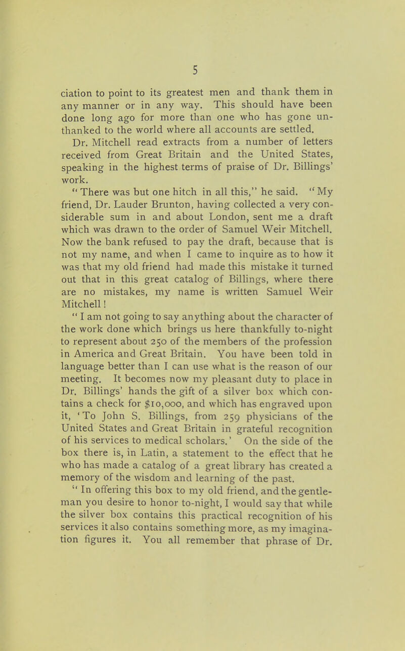 ciation to point to its greatest men and thank them in any manner or in any way. This should have been done long ago for more than one who has gone un- thanked to the world where all accounts are settled. Dr. Mitchell read extracts from a number of letters received from Great Britain and the United States, speaking in the highest terms of praise of Dr. Billings' work.  There was but one hitch in all this, he said. My friend. Dr. Lauder Brunton, having collected a very con- siderable sum in and about London, sent me a draft which was drawn to the order of Samuel Weir Mitchell. Now the bank refused to pay the draft, because that is not my name, and when I came to inquire as to how it was that my old friend had made this mistake it turned out that in this great catalog of Billings, where there are no mistakes, my name is written Samuel Weir Mitchell!  I am not going to say anything about the character of the work done which brings us here thankfully to-night to represent about 250 of the members of the profession in America and Great Britain. You have been told in language better than I can use what is the reason of our meeting. It becomes now my pleasant duty to place in Dr. BiUings' hands the gift of a silver box which con- tains a check for |i0,000, and which has engraved upon it, 'To John S. BiUings, from 259 physicians of the United States and Great Britain in grateful recognition of his services to medical scholars.' On the side of the box there is, in Latin, a statement to the effect that he who has made a catalog of a great library has created a memory of the wisdom and learning of the past.  In offering this box to my old friend, and the gentle- man you desire to honor to-night, I would say that while the silver box contains this practical recognition of his services it also contains something more, as my imagina- tion figures it. You all remember that phrase of Dr.