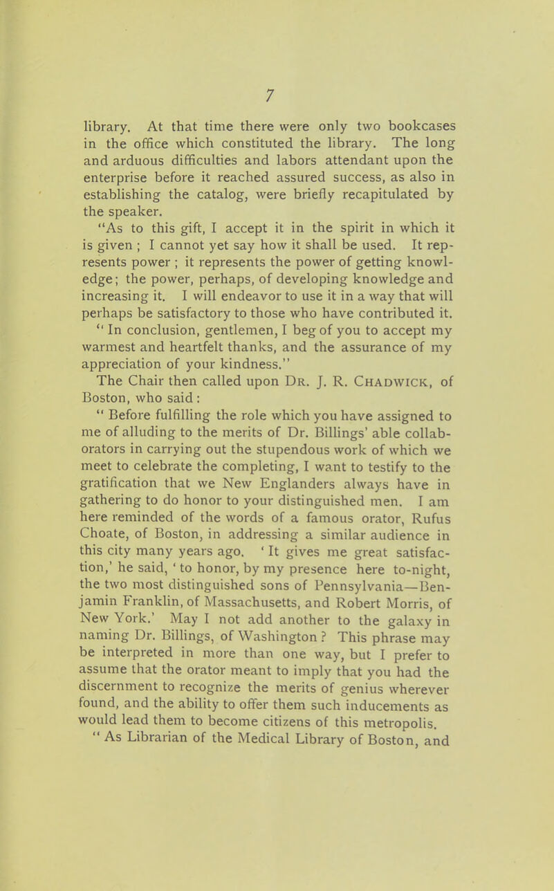 library. At that time there were only two bookcases in the office which constituted the library. The long and arduous difficulties and labors attendant upon the enterprise before it reached assured success, as also in establishing the catalog, were briefly recapitulated by the speaker. As to this gift, I accept it in the spirit in which it is given ; I cannot yet say how it shall be used. It rep- resents power ; it represents the power of getting knowl- edge; the power, perhaps, of developing knowledge and increasing it. I will endeavor to use it in a way that will perhaps be satisfactory to those who have contributed it.  In conclusion, gentlemen, I beg of you to accept my warmest and heartfelt thanks, and the assurance of my appreciation of your kindness. The Chair then called upon Dr. J. R. Chadwick, of Boston, who said:  Before fulfilling the role which you have assigned to me of alluding to the merits of Dr. Billings' able collab- orators in carrying out the stupendous work of which we meet to celebrate the completing, I want to testify to the gratification that we New Englanders always have in gathering to do honor to your distinguished men. I am here reminded of the words of a famous orator, Rufus Choate, of Boston, in addressing a similar audience in this city many years ago. ' It gives me great satisfac- tion,' he said, ' to honor, by my presence here to-night, the two most distinguished sons of Pennsylvania—Ben- jamin FrankHn, of Massachusetts, and Robert Morris, of New York.' May I not add another to the galaxy in naming Dr. BilHngs, of Washington ? This phrase may be interpreted in more than one way, but I prefer to assume that the orator meant to imply that you had the discernment to recognize the merits of genius wherever found, and the ability to offer them such inducements as would lead them to become citizens of this metropolis.  As Librarian of the Medical Library of Boston, and