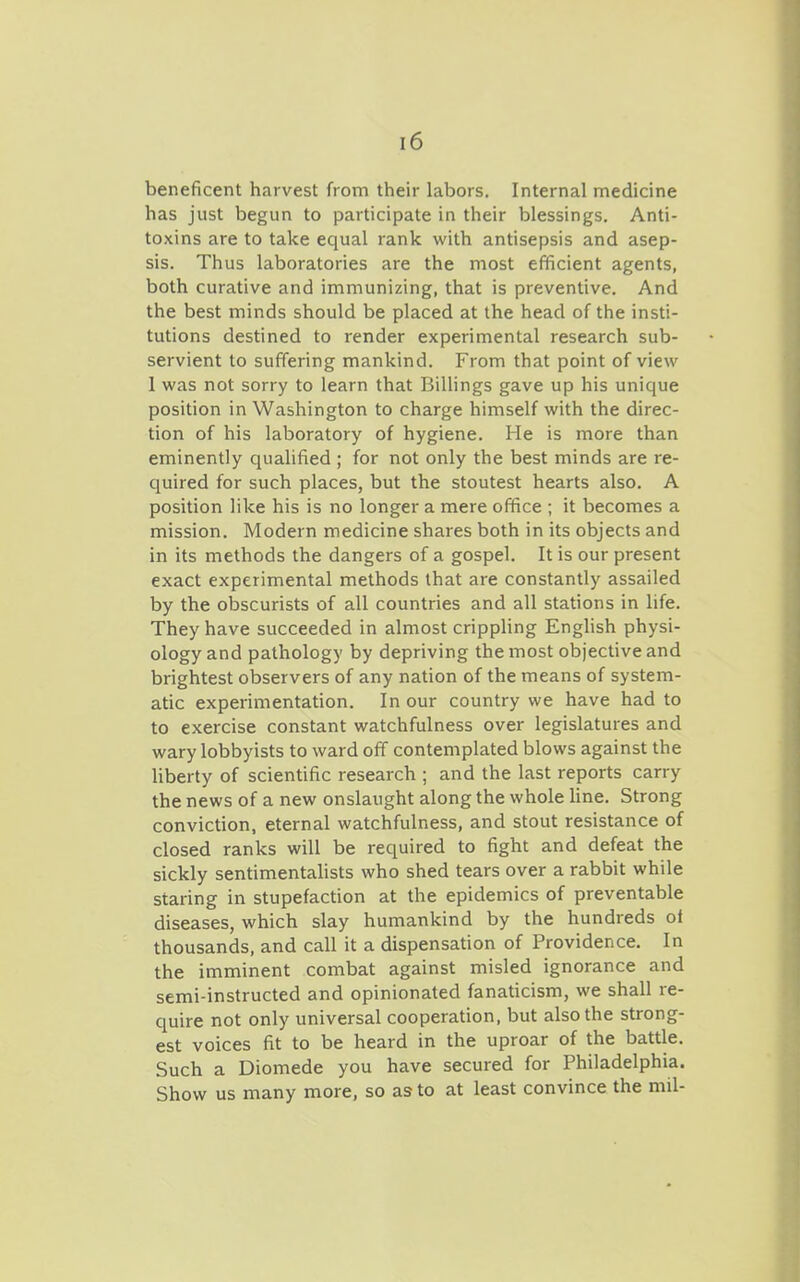 beneficent harvest from their labors. Internal medicine has just begun to participate in their blessings. Anti- toxins are to take equal rank with antisepsis and asep- sis. Thus laboratories are the most efficient agents, both curative and immunizing, that is preventive. And the best minds should be placed at the head of the insti- tutions destined to render experimental research sub- servient to suffering mankind. From that point of view I was not sorry to learn that Billings gave up his unique position in Washington to charge himself with the direc- tion of his laboratory of hygiene. He is more than eminently quahfied ; for not only the best minds are re- quired for such places, but the stoutest hearts also. A position like his is no longer a mere office ; it becomes a mission. Modern medicine shares both in its objects and in its methods the dangers of a gospel. It is our present exact experimental methods that are constantly assailed by the obscurists of all countries and all stations in life. They have succeeded in almost crippling Enghsh physi- ology and pathology by depriving the most objective and brightest observers of any nation of the means of system- atic experimentation. In our country we have had to to exercise constant watchfulness over legislatures and wary lobbyists to ward off contemplated blows against the liberty of scientific research ; and the last reports carry the news of a new onslaught along the whole Une. Strong conviction, eternal watchfulness, and stout resistance of closed ranks will be required to fight and defeat the sickly sentimentalists who shed tears over a rabbit while staring in stupefaction at the epidemics of preventable diseases, which slay humankind by the hundreds ot thousands, and call it a dispensation of Providence. In the imminent combat against misled ignorance and semi-instructed and opinionated fanaticism, we shall re- quire not only universal cooperation, but also the strong- est voices fit to be heard in the uproar of the battle. Such a Diomede you have secured for Philadelphia. Show us many more, so as to at least convince the mil-