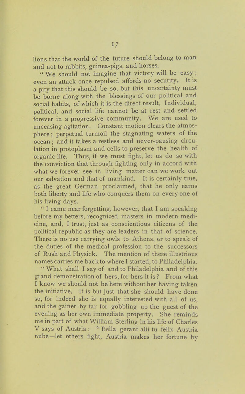 lions that the world of the future should belong to man and not to rabbits, guinea-pigs, and horses.  We should not imagine that victory will be easy ; even an attack once repulsed affords no security. It is a pity that this should be so, but this uncertainty must be borne along with the blessings of our political and social habits, of which it is the direct result. Individual, political, and social Hfe cannot be at rest and settled forever in a progressive community. We are used to unceasing agitation. Constant motion clears the atmos- phere ; perpetual turmoil the stagnating waters of the ocean ; and it takes a restless and never-pausing circu- lation in protoplasm and cells to preserve the health of organic life. Thus, if we must fight, let us do so with the conviction that through fighting only in accord with what we forever see in living matter can we work out our salvation and that of mankind. It is certainly true, as the great German proclaimed, that he only earns both liberty and hfe who conquers them on every one of his living days.  I came near forgetting, however, that I am speaking before my betters, recognized masters in modern medi- cine, and, I trust, just as conscientious citizens of the political republic as they are leaders in that of science. Thei'e is no use carrying owls to Athens, or to speak of the duties of the medical profession to the successors of Rush and Physick. The mention of these illustrious names carries me back to where I started, to Philadelphia.  What shall I say of and to Philadelphia and of this grand demonstration of hers, for hers it is ? From what I know we should not be here without her having taken the initiative. It is but just that she should have done so, for indeed she is equally interested with all of us, and the gainer by far for gobbling up the guest of the evening as her own immediate property. She reminds me in part of what WiUiam Sterling in his hfe of Charles V says of Austria :  Bella gerant alii tu felix Austria nube—let others fight, Austria makes her fortune by