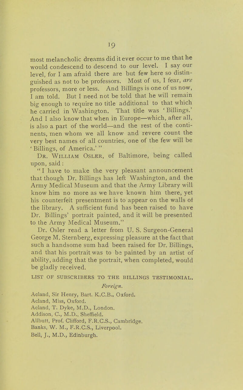 most melancholic dreams did it ever occur to me that he would condescend to descend to our level. I say our level, for I am afraid there are but few here so distin- guished as not to be professors. Most of us, I fear, are professors, more or less. And Billings is one of us now, I am told. But I need not be told that he will remain big enough to require no title additional to that which he carried in Washington. That title was ' Billings.' And I also know that when in Europe—which, after all, is also a part of the world—and the rest of the conti- nents, men whom we all know and revere count the very best names of all countries, one of the few will be ' Billings, of America.'  Dr. William Osler, of Baltimore, being called upon, said : I have to make the very pleasant announcement that though Dr. Billings has left Washington, and the Army Medical Museum and that the Army Library will know him no more as we have known him there, yet his counterfeit presentment is to appear on the walls of the library. A sufficient fund has been raised to have Dr. Billings' portrait painted, and it will be presented to the Army Medical Museum. Dr. Osier read a letter from U. S. Surgeon-General George M. Sternberg, expressing pleasure at the fact that such a handsome sum had been raised for Dr. Billings, and that his portrait was to ba painted by an artist of ability, adding that the portrait, when completed, would be gladly received. LIST OF SUBSCRIBERS TO THE BILLINGS TESTIMONIAL. Foreign. Acland, Sir Henry, Bart. K.C.B., Oxford. Acland, Miss, Oxford. Acland, T. Dyke, M.D., London. Addison, C, M.D., Sheffield. AUbutt, Prof. Clifford, F.R.C.S., Cambridge. Banks, W. M., F.R.C.S., Liverpool. Bell, J., M.D., Edinburgh.