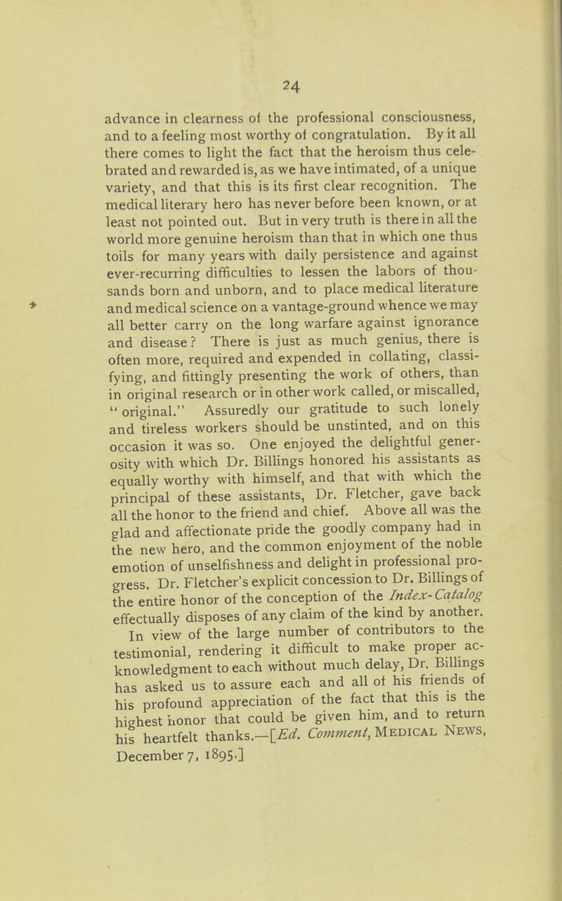 advance in clearness of the professional consciousness, and to a feeling most worthy of congratulation. By it all there comes to light the fact that the heroism thus cele- brated and rewarded is, as we have intimated, of a unique variety, and that this is its first clear recognition. The medical literary hero has never before been known, or at least not pointed out. But in very truth is there in all the world more genuine heroism than that in which one thus toils for many years with daily persistence and against ever-recurring difficulties to lessen the labors of thou- sands born and unborn, and to place medical hterature and medical science on a vantage-ground whence we may all better carry on the long warfare against ignorance and disease? There is just as much genius, there is often more, required and expended in collating, classi- fying, and fittingly presenting the work of others, than in original research or in other work called, or miscalled,  original. Assuredly our gratitude to such lonely and tireless workers should be unstinted, and on this occasion it was so. One enjoyed the delightful gener- osity with which Dr. Billings honored his assistants as equally worthy with himself, and that with which the principal of these assistants, Dr. Fletcher, gave back all the honor to the friend and chief. Above all was the glad and affectionate pride the goodly company had in the new hero, and the common enjoyment of the noble emotion of unselfishness and delight in professional pro- gress. Dr. Fletcher's explicit concession to Dr. Billings of the entire honor of the conception of the Index-Catalog effectually disposes of any claim of the kind by another. In view of the large number of contributors to the testimonial, rendering it difficult to make proper ac- knowledgment to each without much delay. Dr. Bilhngs has asked us to assure each and all of his friends of his profound appreciation of the fact that this is the highest honor that could be given him, and to return his heartfelt thanks.-[£^. Comment, Medical News, December 7, 1895.]