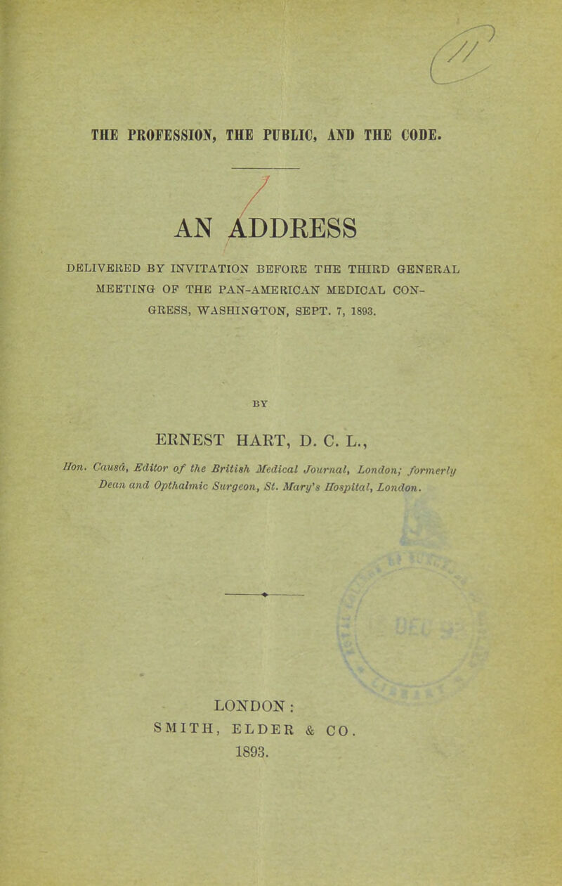 AN ADDEESS DELIVERED BY INVITATION BEFORE THE THIRD GENERAL MEETING OF THE PAN-AMERICAN MEDICAL CON- GRESS, WASHINGTON, SEPT. 7, 1893. BY ERNEST HART, D. C. L., iron. Causd, Editor of the British Medical Journal, London; formerly Bean and Opthalmic Surgeon, St. Mary's Hospital, London. LONDON : SMITH, ELDER & CO. 1893.