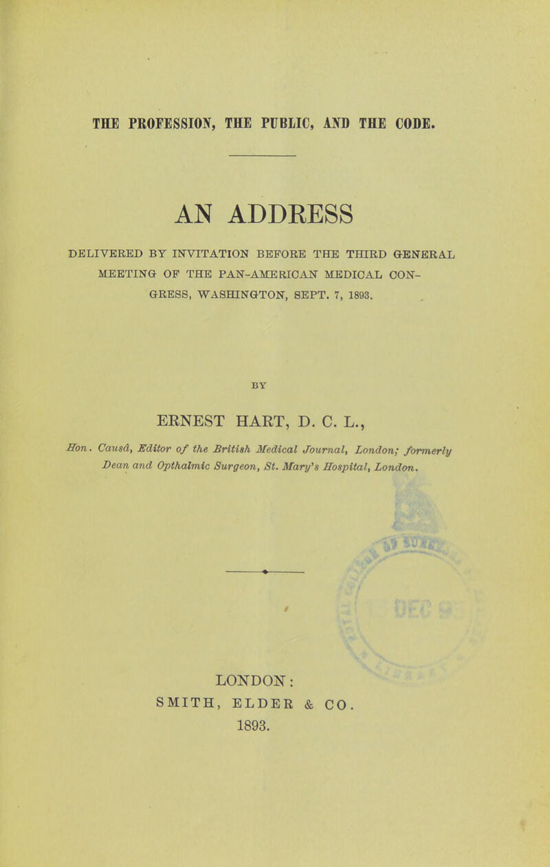 AN ADDRESS DELIVERED BY INVITATION BEFORE THE THIRD GENERAL MEETING OP THE PAN-AMERICAN MEDICAL CON- GRESS, WASHINGTON, SEPT. 7, 1893. BY ERNEST HART, D. C. L., Hon. Caiisd, Editor of the British Medical Journal, London; formerly Dean and Opthalmic Surgeon, St. Mary's Hospital, London. LOJiTDOIir: SMITH, ELDER & CO 1893.