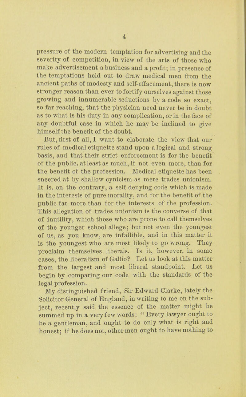 pressure of the modern temptation for advertising and the severity of competition, in view of the arts of those who make advertisement a business and a profit; in presence of the temptations held out to draw medical men from the ancient paths of modesty and self-effacement, there is now stronger reason than ever to fortify ourselves against those growing and innumerable seductions by a code so exact, so far reaching, that the physician need never be in doubt as to what is his duty in any complication, or in the face of any doubtful case in which he may be inclined to give himself the benefit of the doubt. But, first of all, I want to elaborate the view that our rules of medical etiquette stand upon a logical and strong basis, and that their strict enforcement is for the benefit of the public, at least as much, if not even more, than for the benefit of the profession. Medical etiquette has been sneered at by shallow cynicism as mere trades unionism. It is. on the contrary, a self denying code which is made in the interests of pure morality, and for the benefit of the public far more than for the interests of the profession. This allegation of trades unionism is the converse of that of inutility, which those who are prone to call themselves of the younger school allege; but not even the youngest of us, as you know, are infallible, and in this matter it is the youngest who are most likely to go wrong. They proclaim themselves liberals. Is it, however, in some cases, the liberalism of Gallio? Let us look at this matter from the largest and most hberal standpoint. Let us begin by comparing our code with the standards of the legal profession. My distinguished friend. Sir Edward Clarke, lately the Solicitor General of England, in writing to me on the sub- ject, recently said the essence of the matter might be summed up in a very few words:  Every lawyer ought to be a gentleman, and ought to do only what is right and honest; if he does not, other men ought to have nothing to