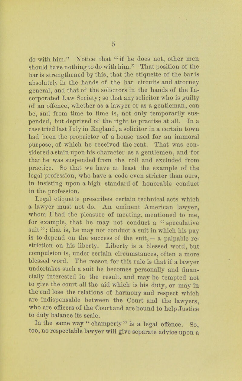 do with him. Notice that if he does not, other men should have nothing to do with him, That position of the bar is strengthened by this, that the etiquette of the bar is absolutely in the hands of the bar circuits and attorney general, and that of the solicitors in the hands of the In- corporated Law Society; so that any solicitor who is guilty of an offence, whether as a lawyer or as a gentleman, can be, and from time to time is, not only temporarily sus- pended, but deprived of the right to practise at all. In a case tried last July in England, a solicitor in a certain town had been the proprietor of a house used for an immoral purpose, of which he received the rent. That was con- sidered a stain upon his character as a gentlemen, and for that he was suspended from the roll and excluded from practice. So that we have at least the example of the legal profession, who have a code even stricter than ours, in insisting upon a high standard of honorable conduct in the profession. Legal etiquette prescribes certain technical acts which a lawyer must not do. An eminent American lawyer, whom I had the pleasure of meeting, mentioned to me, for example, that he may not conduct a  speculative suit ; that is, he may not conduct a suit in which his pay is to depend on the success of the suit, — a palpable re- striction on his liberty. Liberty is a blessed word, but compulsion is, under certain circumstances, often a more blessed word. The reason for this rule is that if a lawyer undertakes such a suit he becomes personally and finan- cially interested in the result, and may be tempted not to give the court all the aid which is his duty, or may in the end lose the relations of harmony and respect which are indispensable between the Court and the lawyers, who are officers of the Court and are bound to help Justice to duly balance its scale. In the same way  champerty is a legal oflfence. So, too, no respectable lawyer will give separate advice upon a