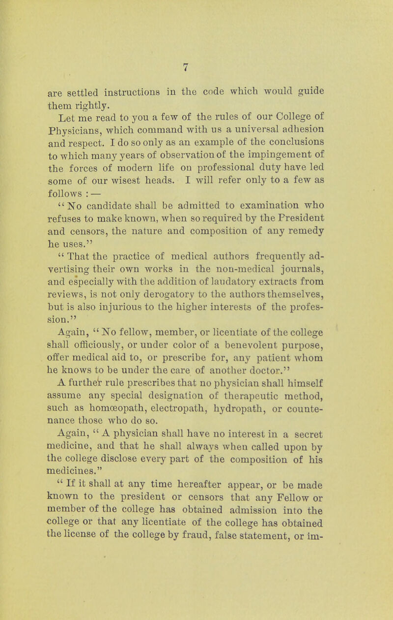 are settled instructions in the code which would guide them rightly. Let me read to you a few of the rules of our College of Physicians, which command with us a universal adhesion and respect. I do so only as an example of the conclusions to which many years of observation of the impingement of the forces of modern life on professional duty have led some of our wisest heads. I will refer only to a few as follows : — No candidate shall be admitted to examination who refuses to make known, when so required by the President and censors, the nature and composition of any remedy he uses.  That the practice of medical authors frequently ad- vertising their own works in the non-medical journals, and especially with the addition of laudatory extracts from reviews, is not only derogatory to the authors themselves, but is also injurious to the higher interests of the profes- sion. Again,  No fellow, member, or licentiate of the college shall officiously, or under color of a benevolent purpose, offer medical aid to, or prescribe for, any patient whom he knows to be under the care of another doctor. A furthel' rule prescribes that no physician shall himself assume any special designation of therapeutic method, such as homoeopath, electropath, hydropath, or counte- nance those who do so. Again,  A physician shall have no interest in a secret medicine, and that he shall always when called upon by the college disclose every part of the composition of his medicines.  If it shall at any time hereafter appear, or be made known to the president or censors that any Fellow or member of the college has obtained admission into the college or that any licentiate of the college has obtained the license of the college by fraud, false statement, or im-