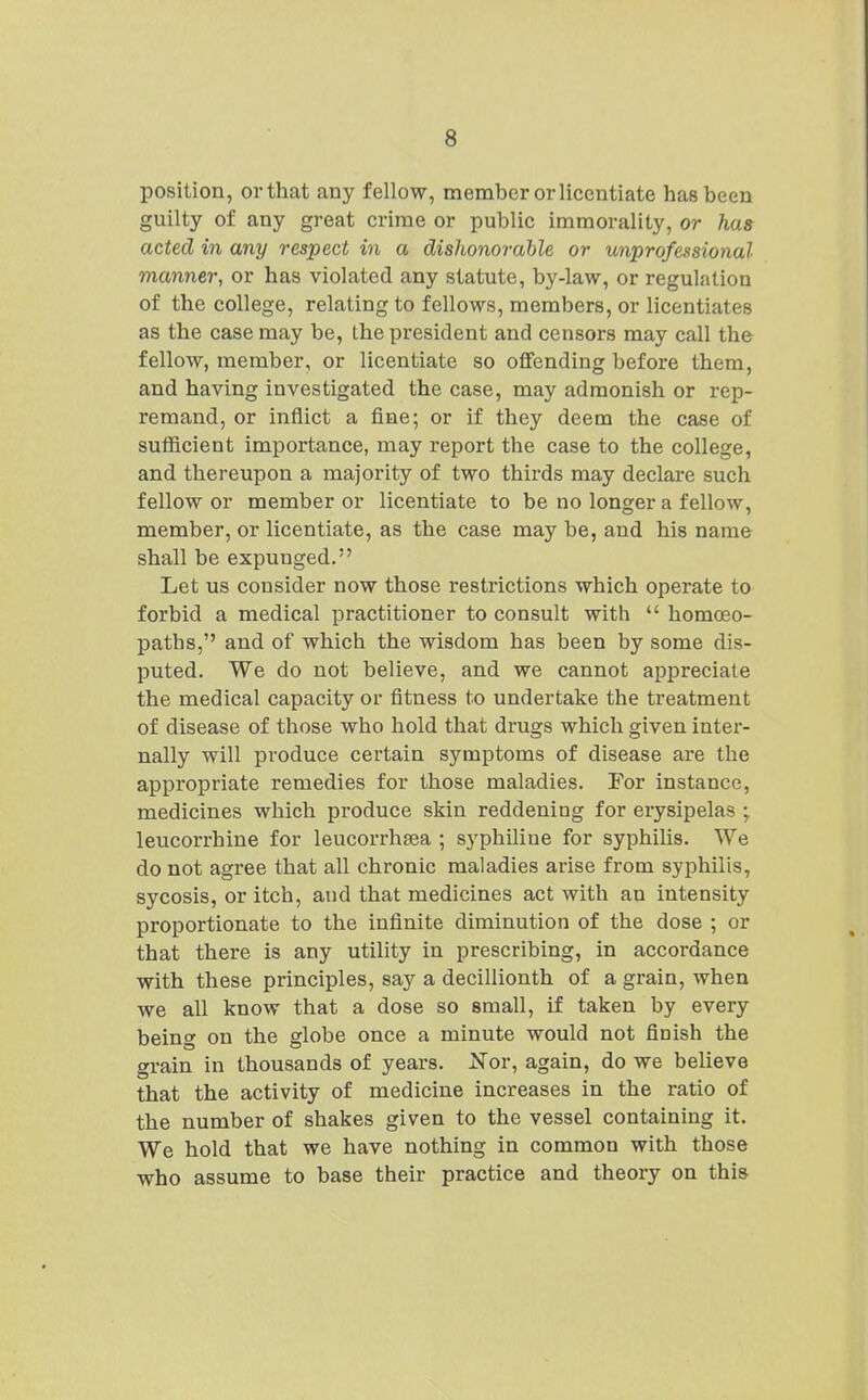 position, or that any fellow, member or licentiate has been guilty of any great crime or public immorality, or has acted in any respect in a dishonorable or unprofessional manner, or has violated any statute, by-law, or regulation of the college, relating to fellows, members, or licentiates as the case may be, Lhe president and censors may call the fellow, member, or licentiate so offending before them, and having investigated the case, may admonish or rep- remand, or inflict a fine; or if they deem the case of sufficient importance, may report the case to the college, and thereupon a majority of two thirds may declare such fellow or member or licentiate to be no longer a fellow, member, or licentiate, as the case may be, and his name shall be expunged. Let us consider now those restrictions which operate to forbid a medical practitioner to consult with  homoeo- paths, and of which the wisdom has been by some dis- puted. We do not believe, and we cannot appreciate the medical capacity or fitness to undertake the treatment of disease of those who hold that drugs which given inter- nally will produce certain symptoms of disease are the appropriate remedies for those maladies. For instance, medicines which produce skin reddening for erysipelas ; leucorrhine for leucorrhsea ; syphiliue for syphilis. We do not agree that all chronic maladies arise from syphilis, sycosis, or itch, and that medicines act with an intensity proportionate to the infinite diminution of the dose ; or that there is any utility in prescribing, in accordance with these principles, say a decillionth of a grain, when we all know that a dose so small, if taken by every being on the globe once a minute would not finish the grain in thousands of years. Nor, again, do we believe that the activity of medicine increases in the ratio of the number of shakes given to the vessel containing it. We hold that we have nothing in common with those who assume to base their practice and theory on this