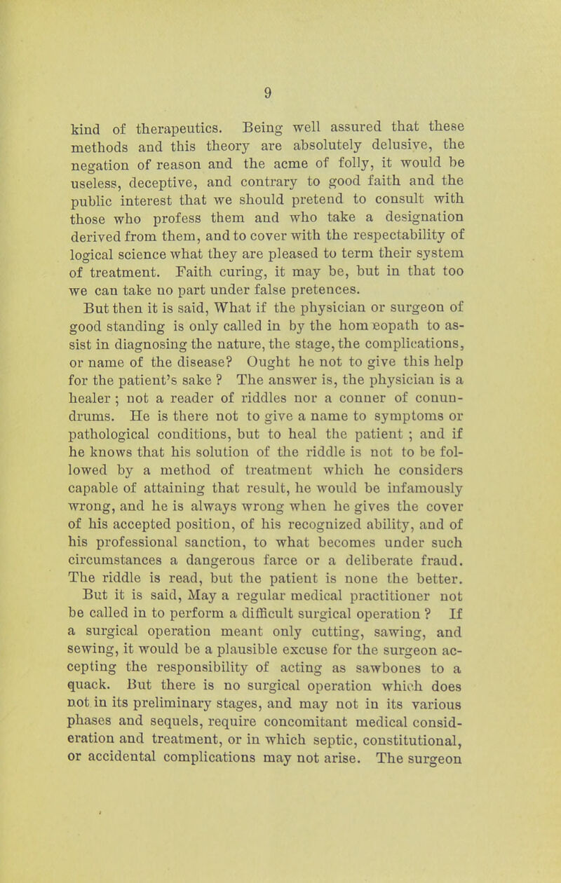 kind of therapeutics. Being well assured that these methods and this theory are absolutely delusive, the negation of reason and the acme of folly, it would be useless, deceptive, and contrary to good faith and the public interest that we should pretend to consult with those who profess them and who take a designation derived from them, and to cover with the respectability of logical science what they are pleased to term their system of treatment. Faith curing, it may be, but in that too we can take no part under false pretences. But then it is said, What if the physician or surgeon of good standing is only called in by the hom eopath to as- sist in diagnosing the nature, the stage, the complications, or name of the disease? Ought he not to give this help for the patient's sake ? The answer is, the physician is a healer ; not a reader of riddles nor a Conner of conun- drums. He is there not to give a name to symptoms or pathological conditions, but to heal the patient ; and if he knows that his solution of the riddle is not to be fol- lowed by a method of treatment which he considers capable of attaining that result, he would be infamously wrong, and he is always wrong when he gives the cover of his accepted position, of his recognized ability, and of his professional sanction, to what becomes under such circumstances a dangerous farce or a deliberate fraud. The riddle is read, but the patient is none the better. But it is said. May a regular medical practitioner not be called in to perform a difficult surgical operation ? If a surgical operation meant only cutting, sawing, and sewing, it would be a plausible excuse for the surgeon ac- cepting the responsibility of acting as sawbones to a quack. But there is no sui-gical operation which does not in its preliminary stages, and may not in its various phases and sequels, require concomitant medical consid- eration and treatment, or in which septic, constitutional, or accidental complications may not arise. The surgeon