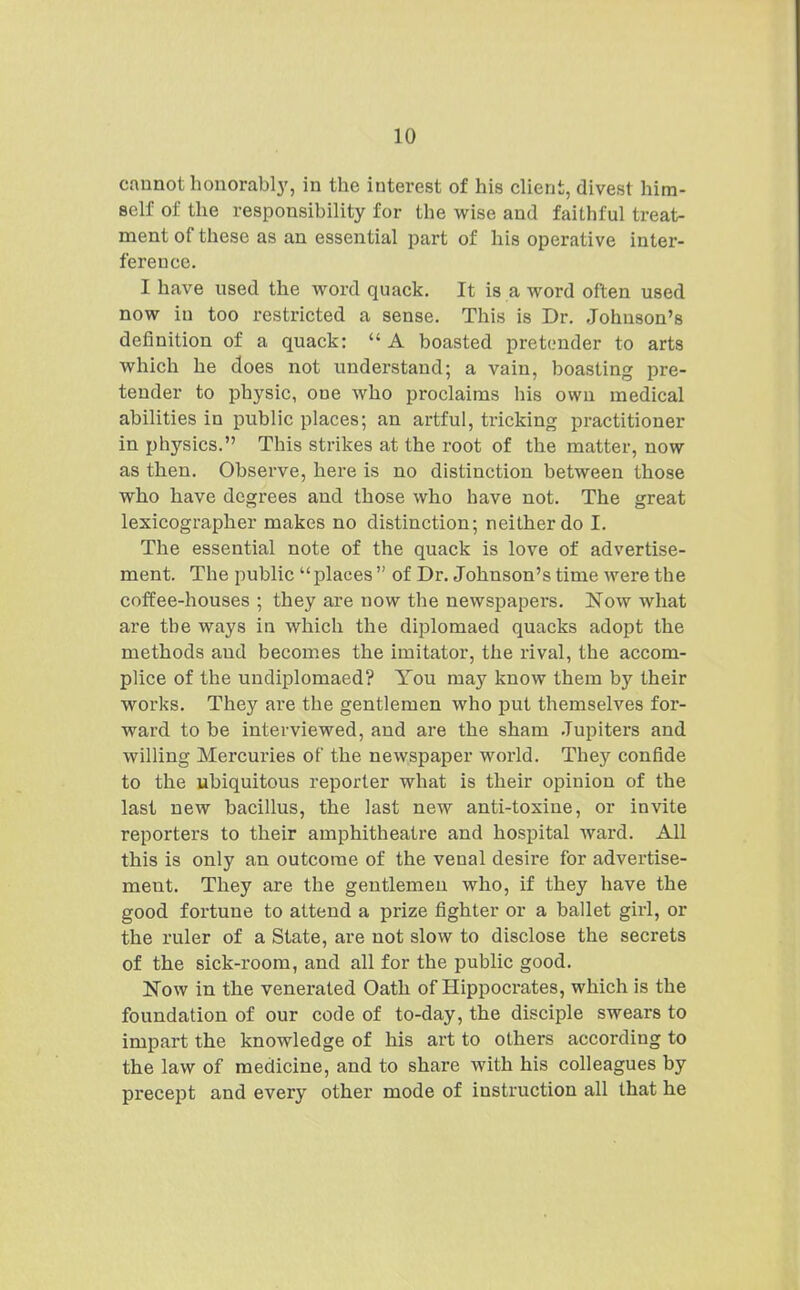 cannot honorably, in the interest of his client, divest him- self of the responsibility for the wise and faithful treat- ment of these as an essential part of his operative inter- ference. I have used the word quack. It is a word often used now in too restricted a sense. This is Dr. Johnson's definition of a quack:  A boasted pretender to arts which he does not understand; a vain, boasting pre- tender to physic, one who proclaims his own medical abilities in public places; an artful, tricking practitioner in physics. This strikes at the root of the matter, now as then. Observe, here is no distinction between those who have degrees and those who have not. The great lexicographer makes no distinction; neither do I. The essential note of the quack is love of advertise- ment. The public places  of Dr. Johnson's time were the coffee-houses ; they are now the newspapers, ifow what are the ways in which the diplomaed quacks adopt the methods and becomes the imitator, the rival, the accom- plice of the undiplomaed? You may know them by their works. They are the gentlemen who put themselves for- ward to be interviewed, and are the sham .Tupiters and willing Mercuries of the newspaper world. They confide to the ubiquitous reporter what is their opinion of the last new bacillus, the last new anti-toxine, or invite reporters to their amphitheatre and hospital ward. All this is only an outcome of the venal desire for advertise- ment. They are the gentlemen who, if they have the good fortune to attend a prize fighter or a ballet girl, or the ruler of a State, are not slow to disclose the secrets of the sick-room, and all for the public good. Now in the venerated Oath of Hippocrates, which is the foundation of our code of to-day, the disciple swears to impart the knowledge of his art to others according to the law of medicine, and to share with his colleagues by precept and every other mode of instruction all that he