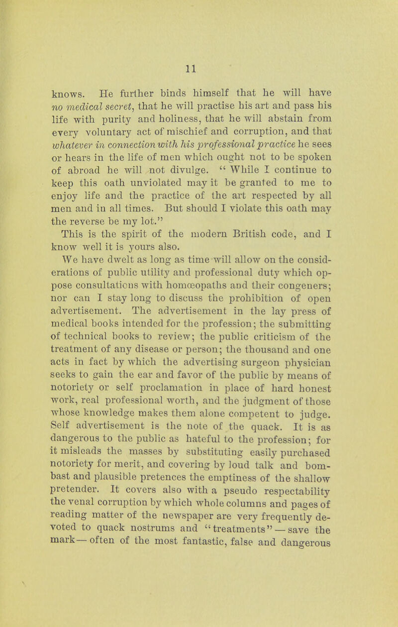 knows. He further binds himself that he will have no medical secret, that he will practise his art and pass his life with purity and holiness, that he will abstain from every voluntary act of mischief and corruption, and that whatever in connection with his ^professional practice he sees or hears in the life of men which ought not to be spoken of abroad he will not divulge.  While I continue to keep this oath unviolated may it be granted to me to enjoy life and the practice of the art respected by all men and in all times. But should I violate this oath may the reverse be my lot. This is the spirit of the modern British code, and I know well it is yours also. We have dwelt as long as time will allow on the consid- erations of public utilitj'^ and professional duty which op- pose consultations with homoeopaths and their congeners; nor can I stay long to discuss the prohibition of open advertisement. The advertisement in the lay press of medical books intended for the profession; the submitting of technical books to review; the public criticism of the treatment of any disease or person; the thousand and one acts in fact by which the advertising surgeon physician seeks to gain the ear and favor of the public by means of notoriety or self proclamation in place of hard honest work, real professional worth, and the judgment of those whose knowledge makes them alone competent to judge. Self advertisement is the note of the quack. It is as dangerous to the public as hateful to the profession; for it misleads the masses by substituting easily purchased notoriety for merit, and covering by loud talk and bom- bast and plausible pretences the emptiness of the shallow pretender. It covers also with a pseudo respectability the venal corruption by which whole columns and pages of reading matter of the newspaper are very frequently de- voted to quack nostrums and treatments — save the mark— often of the most fantastic, false and dangerous