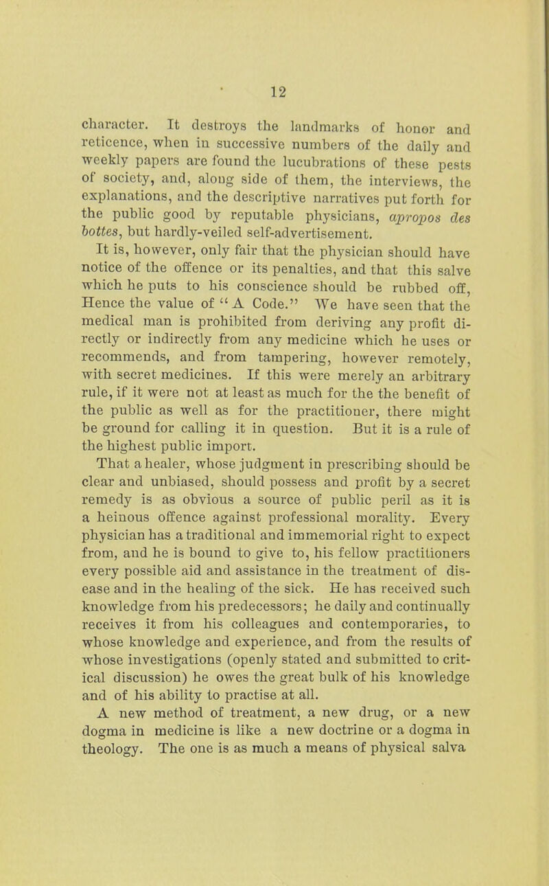 character. It destroys the landmarks of honor and reticence, when in successive numbers of the daily and weekly papers are found the lucubrations of these pests of society, and, aloug side of them, the interviews, the explanations, and the descriptive narratives put forth for the public good by reputable physicians, apropos des hottes^ but hardly-veiled self-advertisement. It is, however, only fair that the physician should have notice of the offence or its penalties, and that this salve which he puts to his conscience should be rubbed off. Hence the value of A Code. We have seen that the medical man is prohibited from deriving any profit di- rectly or indirectly from any medicine which he uses or recommends, and from tampering, however remotely, with secret medicines. If this were merely an arbitrary rule, if it were not at least as much for the the benefit of the public as well as for the practitioner, there might be ground for calling it in question. But it is a rule of the highest public import. That a healer, whose judgment in prescribing should be clear and unbiased, should possess and profit by a secret remedy is as obvious a source of public peril as it is a heinous offence against professional morality. Every physician has a traditional and immemorial right to expect from, and he is bound to give to, his fellow practitioners every possible aid and assistance in the treatment of dis- ease and in the healing of the sick. He has received such knowledge from his predecessors; he daily and continually receives it from his colleagues and contemporaries, to whose knowledge and experience, and from the results of whose investigations (openly stated and submitted to crit- ical discussion) he owes the great bulk of his knowledge and of his ability to practise at all. A new method of treatment, a new drug, or a new dogma in medicine is like a new doctrine or a dogma in theology. The one is as much a means of physical salva