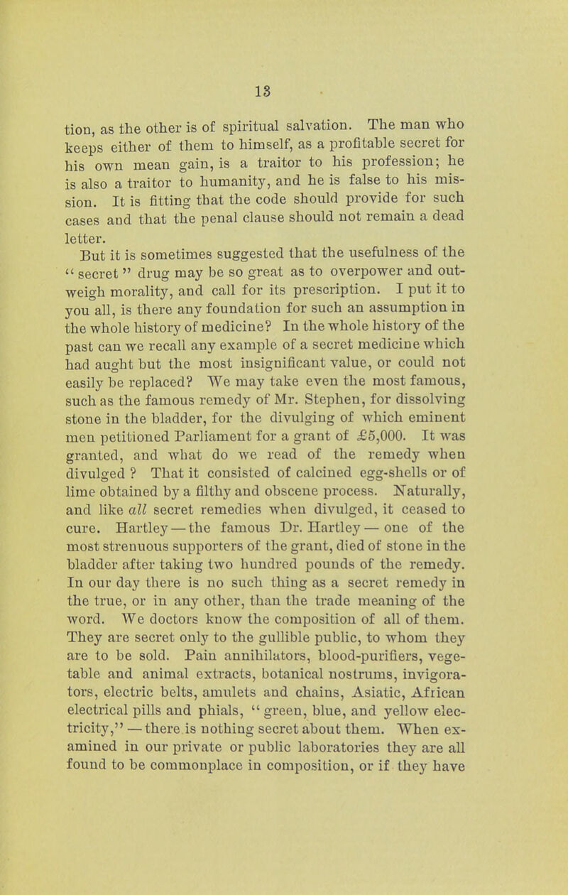 18 tion, as the other is of spiritual salvation. The man who keeps either of them to himself, as a profitable secret for his own mean gain, is a traitor to his profession; he is also a traitor to humanity, and he is false to his mis- sion. It is fitting that the code should provide for such cases and that the penal clause should not remain a dead letter. But it is sometimes suggested that the usefulness of the  secret  drug may be so great as to overiDOwer and out- weigh morality, and call for its prescription. I put it to you all, is there any foundation for such an assumption in the whole history of medicine? In the whole history of the past can we recall any example of a secret medicine which had aught but the most insignificant value, or could not easily be replaced? We may take even the most famous, such as the famous remedy of Mr. Stephen, for dissolving stone in the bladder, for the divulging of which eminent men petitioned Parliament for a grant of £5,000. It was granted, and what do we read of the remedy when divulged ? That it consisted of calcined egg-shells or of lime obtained by a filthy and obscene process. Naturally, and like all secret remedies when divulged, it ceased to cure. Hartley — the famous Dr. Hartley—one of the most strenuous supporters of the grant, died of stone in the bladder after taking two hundred pounds of the remedy. In our day there is no such thing as a secret remedy in the true, or in any other, than the ti'ade meaning of the word. We doctors know the composition of all of them. They are secret only to the gullible public, to whom they are to be sold. Pain annihilators, blood-purifiers, vege- table and animal extracts, botanical nostrums, invigora- tors, electric belts, amulets and chains, Asiatic, African electrical pills and phials,  green, blue, and yellow elec- tricity, — there is nothing secret about them. When ex- amined in our private or public laboratories they are all found to be commonplace in composition, or if they have