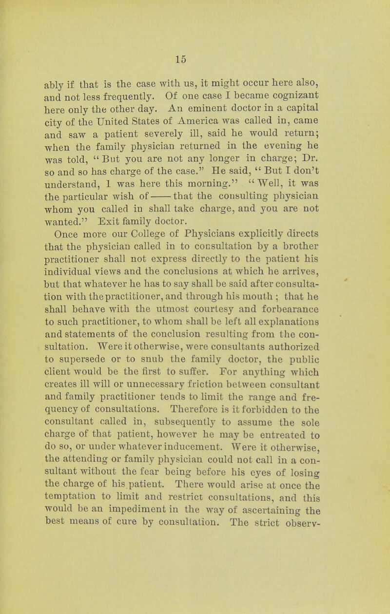 ably if that is the case with us, it might occur here also, and not less frequently. Of one case I became cognizant here only the other day. An eminent doctor in a capital city of the United States of America was called in, came and saw a patient severely ill, said he would return; when the family physician returned in the evening he was told, But you are not any longer in charge; Dr. so and so has charge of the case. He said,  But I don't understand, 1 was here this morning. Well, it was the particular wish of that the consulting physician whom you called in shall take charge, and you are not wanted. Exit family doctor. Once more our College of Physicians explicitly directs that the physician called in to consultation by a brother practitioner shall not express directly to the patient his individual views and the conclusions at which he arrives, but that whatever he has to say shall be said after consulta- tion with the practitioner, and through his mouth ; that he shall behave with the utmost courtesy and forbearance to such practitioner, to whom shall be left all explanations and statements of the conclusion resulting from the con- sultation. Were it otherwise, were consultants authorized to supersede or to snub the family doctor, the public client would be the first to suffer. For anything which creates ill will or unnecessary friction between consultant and family practitioner tends to limit the range and fre- quency of consultations. Therefore is it forbidden to the consultant called in, subsequently to assume the sole charge of that patient, however he may be entreated to do so, or under whatever inducement. Were it otherwise, the attending or family physician could not call in a con- sultant without the fear being before his eyes of losing the charge of his patient. There would arise at once the temptation to limit and restrict consultations, and this would be an impediment in the way of ascertaining the best means of cure by consultation. The strict observ-