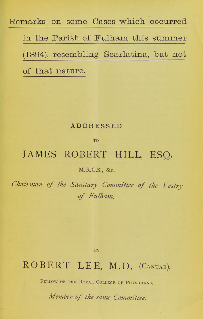 in the Parish of Fulham this summer (1894), resembling Scarlatina, but not of that nature. ADDRESSED TO JAMES ROBERT HILL, ESQ. M.R.C.S., &c. Chairman of the Sanitary Committee of the Vestry of Fulham. BY ROBERT LEE, M.D. (Cantab), Fellow of the Royal College of Physicians.