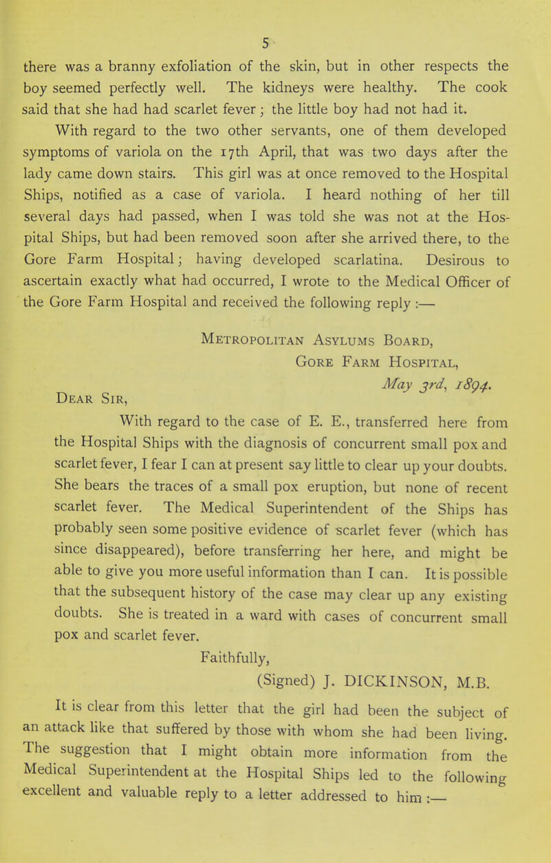 there was a branny exfoliation of the skin, but in other respects the boy seemed perfectly well. The kidneys were healthy. The cook said that she had had scarlet fever; the little boy had not had it. With regard to the two other servants, one of them developed symptoms of variola on the 17th April, that was two days after the lady came down stairs. This girl was at once removed to the Hospital Ships, notified as a case of variola. I heard nothing of her till several days had passed, when I was told she was not at the Hos- pital Ships, but had been removed soon after she arrived there, to the Gore Farm Hospital j having developed scarlatina. Desirous to ascertain exactly what had occurred, I wrote to the Medical Officer of the Gore Farm Hospital and received the following reply:— Metropolitan Asylums Board, Gore Farm Hospital, May 3rd, 18Q4. Dear Sir, With regard to the case of E. E., transferred here from the Hospital Ships with the diagnosis of concurrent small pox and scarlet fever, I fear I can at present say little to clear up your doubts. She bears the traces of a small pox eruption, but none of recent scarlet fever. The Medical Superintendent of the Ships has probably seen some positive evidence of scarlet fever (which has since disappeared), before transferring her here, and might be able to give you more useful information than I can. It is possible that the subsequent history of the case may clear up any existing doubts. She is treated in a ward with cases of concurrent small pox and scarlet fever. Faithfully, (Signed) J. DICKINSON, M.B. It is clear from this letter that the girl had been the subject of an attack like that suffered by those with whom she had been living. The suggestion that I might obtain more information from the Medical Superintendent at the Hospital Ships led to the following excellent and valuable reply to a letter addressed to him :—