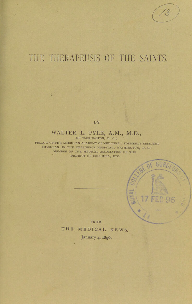 THE THERAPEUSIS OF THE SAINTS. BY WALTER L. PYLE, A.M., M.D., OF WASHINGTON, D. C. ; FBLLOW OF THB AMERICAN ACADEMY OF MEDICINE ; FORMERLY RESIDENT PHYSICIAN IN THE EMERGENCY HOSPITAL,-WASHINGTON, D. C; MEMBTO OF THE MEDICAL ASSOCIATION OF THE DISTRICT OF COLUMBIA, ETC. THE MEDICAL NEWS, January 4, 1896.
