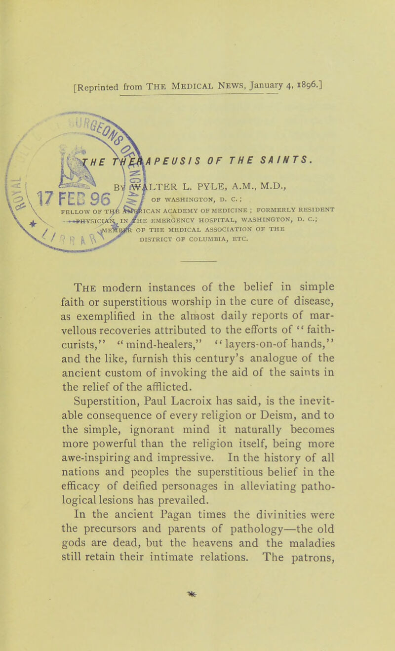 [Reprinted from The Medical News, January 4, 1896.] CD VAPEUSIS OF THE SAINTS. BV fWiLTER L. PYLE. A.M., M.D., OF WASHINGTON, D. C. ; ICAN ACADEMY OF MEDICINE ; FORMERLY RESIDENT HE EMERGENCY HOSPITAL, WASHINGTON, D. C; OF THE MEDICAL ASSOCIATION OF THE DISTRICT OP COLUMBIA, ETC. The modern instances of the belief in simple faith or superstitious worship in the cure of disease, as exemplified in the almost daily reports of mar- vellous recoveries attributed to the efforts of  faith- curists, mind-healers,  layers-on-of hands, and the like, furnish this century's analogue of the ancient custom of invoking the aid of the saints in the relief of the afflicted. Superstition, Paul Lacroix has said, is the inevit- able consequence of every religion or Deism, and to the simple, ignorant mind it naturally becomes more powerful than the religion itself, being more awe-inspiring and impressive. In the history of all nations and peoples the superstitious belief in the efficacy of deified personages in alleviating patho- logical lesions has prevailed. In the ancient Pagan times the divinities were the precursors and parents of pathology—the old gods are dead, but the heavens and the maladies still retain their intimate relations. The patrons,