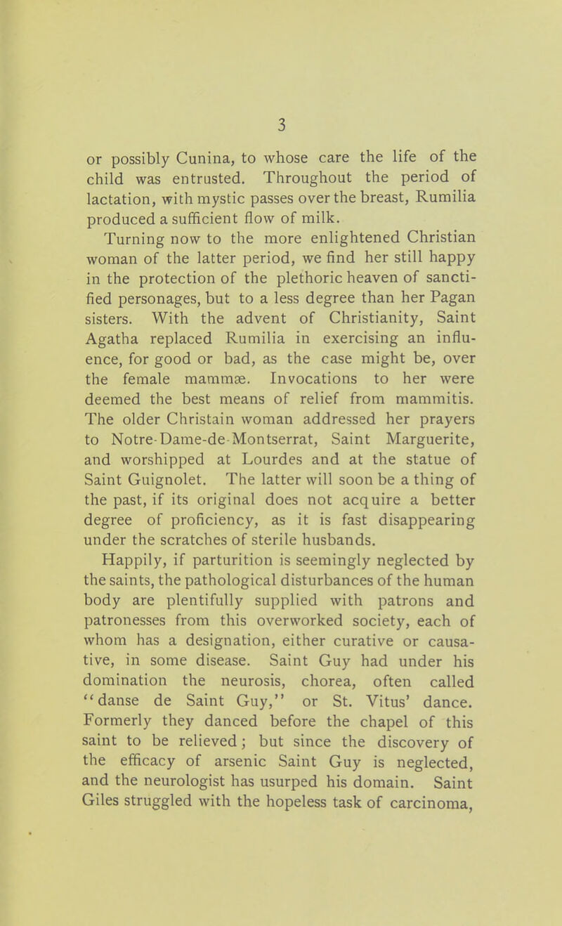 or possibly Cunina, to whose care the life of the child was entrusted. Throughout the period of lactation, with mystic passes over the breast, Rumilia produced a sufficient flow of milk. Turning now to the more enlightened Christian woman of the latter period, we find her still happy in the protection of the plethoric heaven of sancti- fied personages, but to a less degree than her Pagan sisters. With the advent of Christianity, Saint Agatha replaced Rumilia in exercising an influ- ence, for good or bad, as the case might be, over the female mammae. Invocations to her were deemed the best means of relief from mammitis. The older Christain woman addressed her prayers to Notre-Dame-de Montserrat, Saint Marguerite, and worshipped at Lourdes and at the statue of Saint Guignolet. The latter will soon be a thing of the past, if its original does not acquire a better degree of proficiency, as it is fast disappearing under the scratches of sterile husbands. Happily, if parturition is seemingly neglected by the saints, the pathological disturbances of the human body are plentifully supplied with patrons and patronesses from this overworked society, each of whom has a designation, either curative or causa- tive, in some disease. Saint Guy had under his domination the neurosis, chorea, often called danse de Saint Guy, or St. Vitus' dance. Formerly they danced before the chapel of this saint to be relieved; but since the discovery of the efficacy of arsenic Saint Guy is neglected, and the neurologist has usurped his domain. Saint Giles struggled with the hopeless task of carcinoma,
