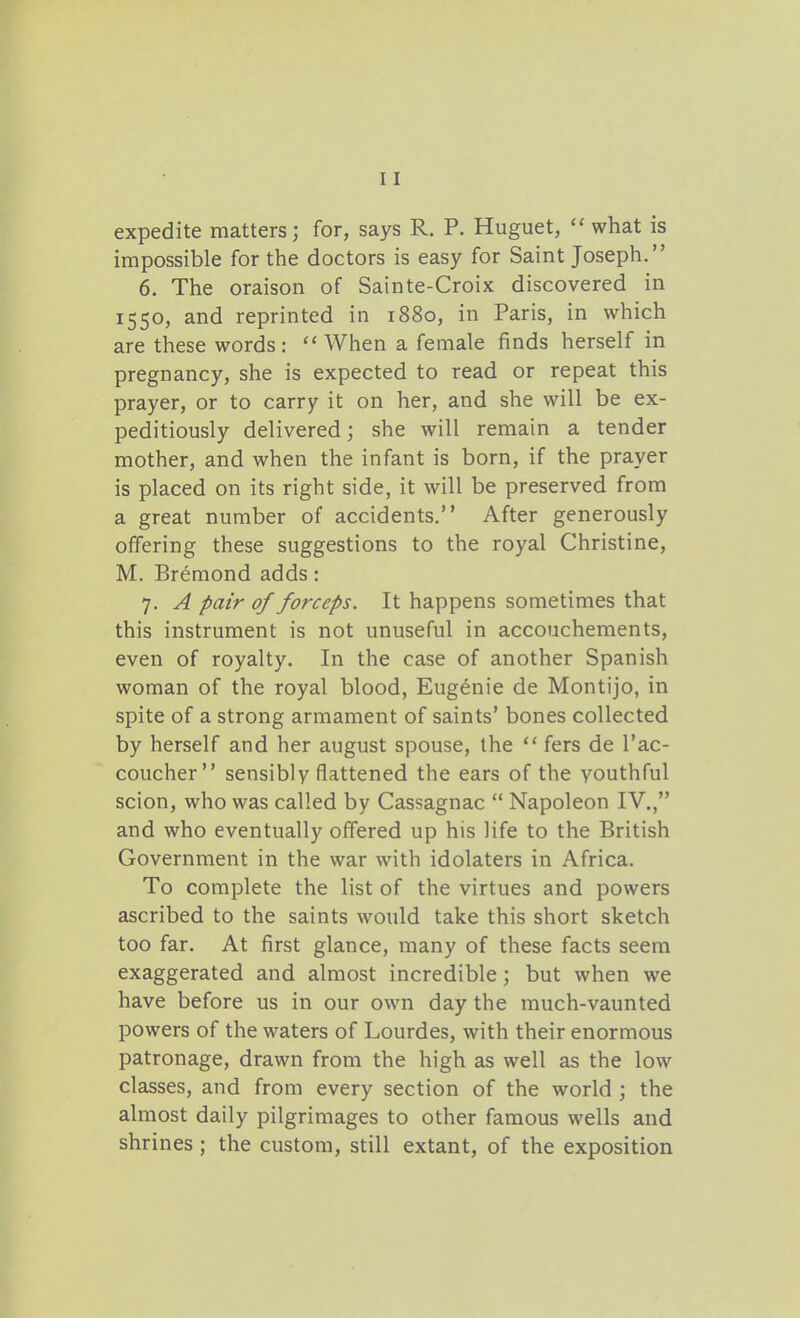 expedite matters; for, says R. P. Huguet,  what is impossible for the doctors is easy for Saint Joseph. 6. The oraison of Sainte-Croix discovered in 1550, and reprinted in 1880, in Paris, in which are these words:  When a female finds herself in pregnancy, she is expected to read or repeat this prayer, or to carry it on her, and she will be ex- peditiously delivered; she will remain a tender mother, and when the infant is born, if the prayer is placed on its right side, it will be preserved from a great number of accidents. After generously offering these suggestions to the royal Christine, M. Bremond adds: 7. A pair of forceps. It happens sometimes that this instrument is not unuseful in accouchements, even of royalty. In the case of another Spanish woman of the royal blood, Eugenie de Montijo, in spite of a strong armament of saints' bones collected by herself and her august spouse, the ** fers de I'ac- coucher sensibly flattened the ears of the youthful scion, who was called by Cassagnac  Napoleon IV., and who eventually offered up his life to the British Government in the war with idolaters in Africa. To complete the list of the virtues and powers ascribed to the saints would take this short sketch too far. At first glance, many of these facts seem exaggerated and almost incredible; but when we have before us in our own day the much-vaunted powers of the waters of Lourdes, with their enormous patronage, drawn from the high as well as the low classes, and from every section of the world ; the almost daily pilgrimages to other famous wells and shrines; the custom, still extant, of the exposition