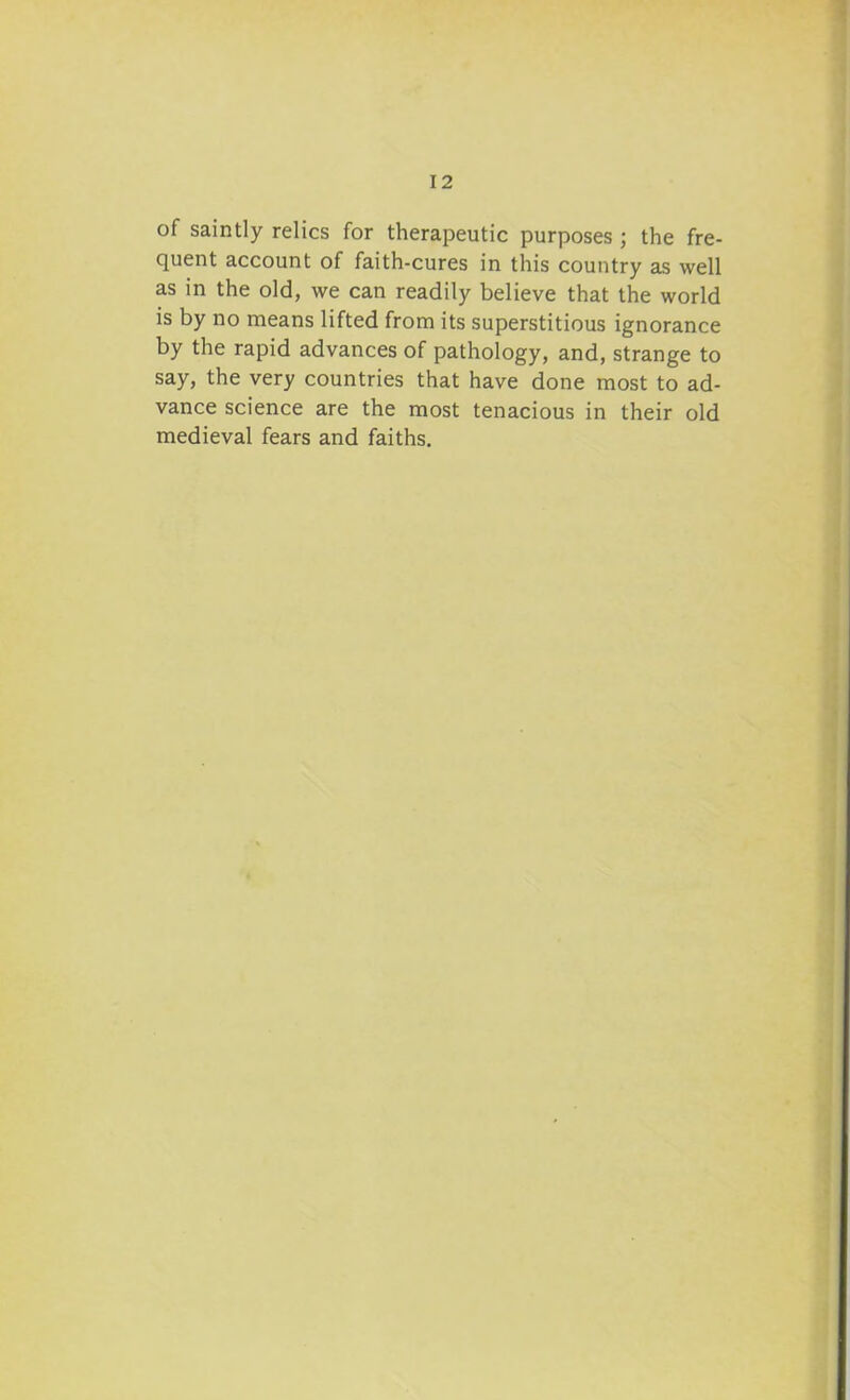 of saintly relics for therapeutic purposes ; the fre- quent account of faith-cures in this country as well as in the old, we can readily believe that the world is by no means lifted from its superstitious ignorance by the rapid advances of pathology, and, strange to say, the very countries that have done most to ad- vance science are the most tenacious in their old medieval fears and faiths.