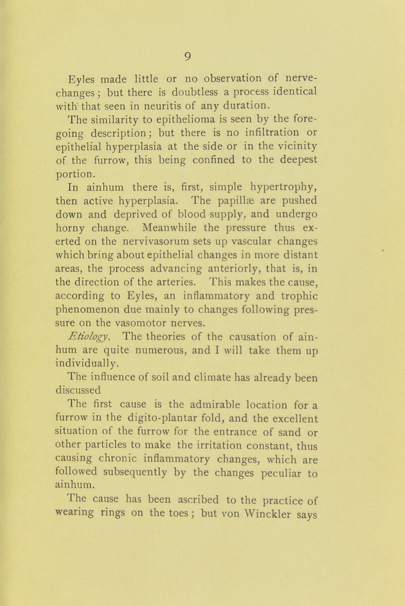 Eyles made little or no observation of nerve- changes ; but there is doubtless a process identical with' that seen in neuritis of any duration. The similarity to epithelioma is seen by the fore- going description; but there is no infiltration or epithelial hyperplasia at the side or in the vicinity of the furrow, this being confined to the deepest portion. In ainhum there is, first, simple hypertrophy, then active hyperplasia. The papillae are pushed down and deprived of blood supply, and undergo horny change. Meanwhile the pressure thus ex- erted on the nervivasorum sets up vascular changes which bring about epithelial changes in more distant areas, the process advancing anteriorly, that is, in the direction of the arteries. This makes the cause, according to Eyles, an inflammatory and trophic phenomenon due mainly to changes following pres- sure on the vasomotor nerves. Etiology. The theories of the causation of ain- hum are quite numerous, and I will take them up individually. The influence of soil and climate has already been discussed The first cause is the admirable location for a furrow in the digito-plantar fold, and the excellent situation of the furrow for the entrance of sand or other particles to make the irritation constant, thus causing chronic inflammatory changes, which are followed subsequently by the changes peculiar to ainhum. The cause has been ascribed to the practice of wearing rings on the toes; but von Winckler says