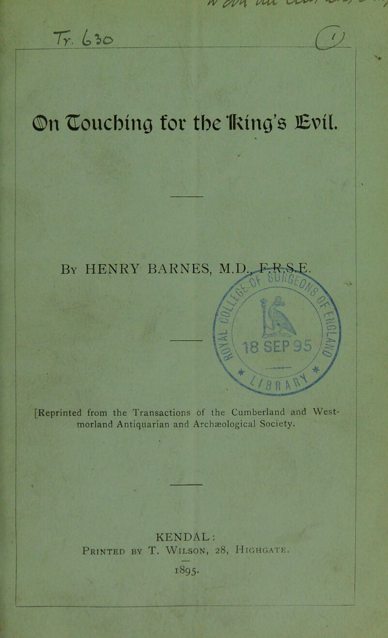 Ty. LbO ©n touching for tbe IRmg's Evil. By HENRY BARNES, M.D [Reprinted from the Transactions of the Cumberland and West- morland Antiquarian and Archaeological Society. KENDAL: Printed by T. Wilson, 28, Highgatk