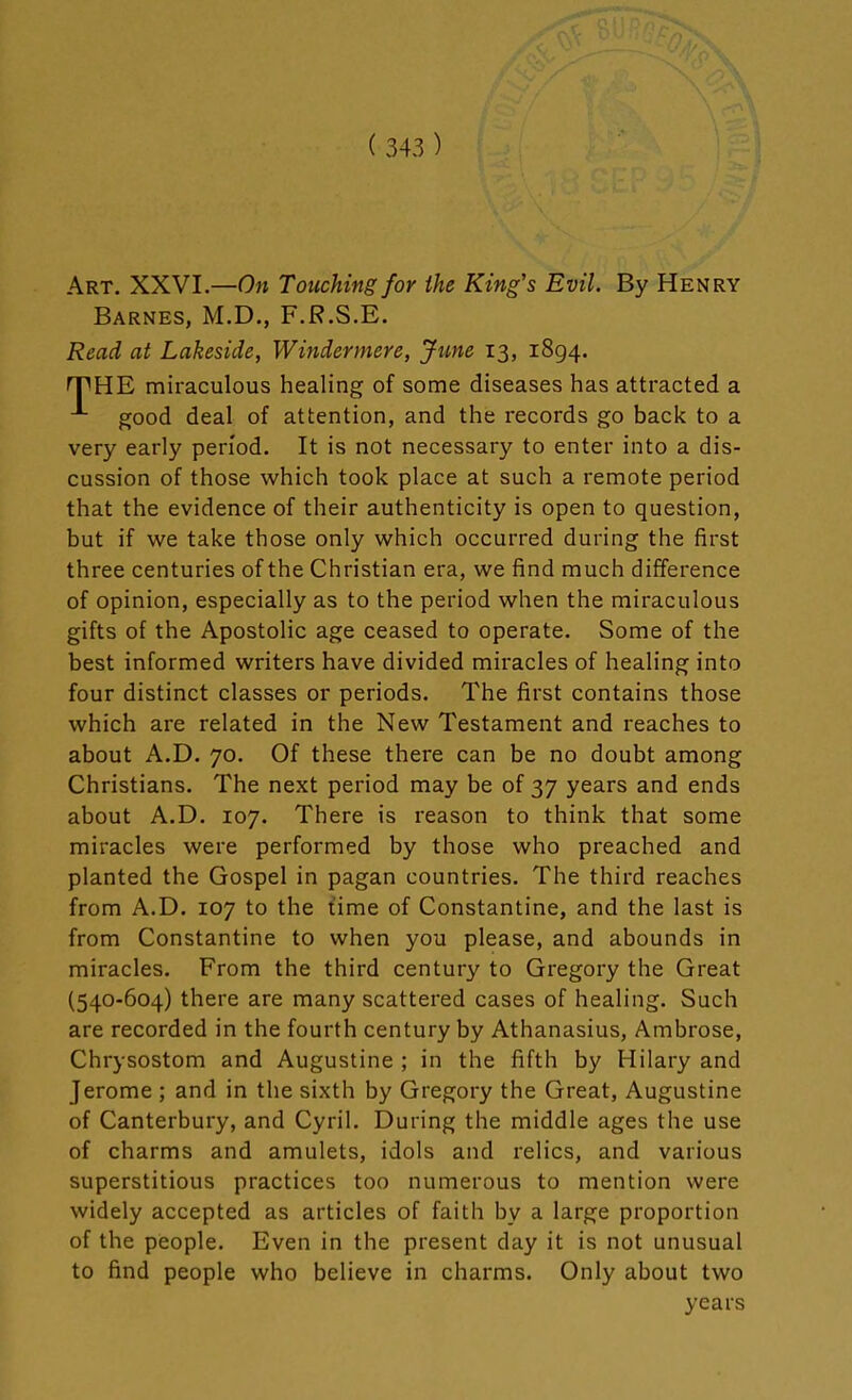 Art. XXVI.—On Touching for the King's Evil. By Henry Barnes, M.D., F.R.S.E. Read at Lakeside, Windermere, June 13, 1894. THE miraculous healing of some diseases has attracted a good deal of attention, and the records go back to a very early period. It is not necessary to enter into a dis- cussion of those which took place at such a remote period that the evidence of their authenticity is open to question, but if we take those only which occurred during the first three centuries of the Christian era, we find much difference of opinion, especially as to the period when the miraculous gifts of the Apostolic age ceased to operate. Some of the best informed writers have divided miracles of healing into four distinct classes or periods. The first contains those which are related in the New Testament and reaches to about A.D. 70. Of these there can be no doubt among Christians. The next period may be of 37 years and ends about A.D. 107. There is reason to think that some miracles were performed by those who preached and planted the Gospel in pagan countries. The third reaches from A.D. 107 to the time of Constantine, and the last is from Constantine to when you please, and abounds in miracles. From the third century to Gregory the Great (540-604) there are many scattered cases of healing. Such are recorded in the fourth century by Athanasius, Ambrose, Chrysostom and Augustine ; in the fifth by Hilary and Jerome ; and in the sixth by Gregory the Great, Augustine of Canterbury, and Cyril. During the middle ages the use of charms and amulets, idols and relics, and various superstitious practices too numerous to mention were widely accepted as articles of faith by a large proportion of the people. Even in the present day it is not unusual to find people who believe in charms. Only about two years