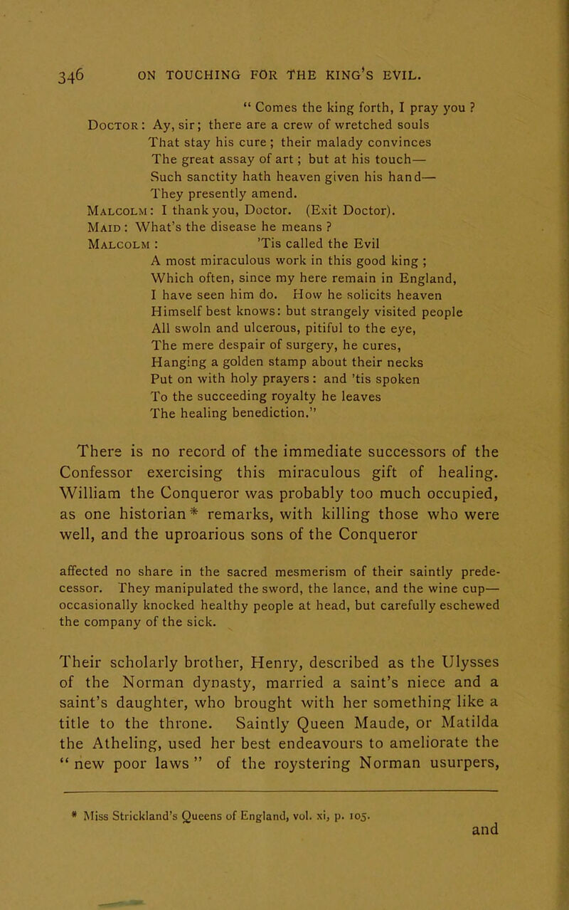  Comes the king forth, I pray you ? Doctor : Ay, sir; there are a crew of wretched souls That stay his cure ; their malady convinces The great assay of art; but at his touch— Such sanctity hath heaven given his hand— They presently amend. Malcolm: I thank you, Doctor. (Exit Doctor). Maid : What's the disease he means ? Malcolm : 'Tis called the Evil A most miraculous work in this good king ; Which often, since my here remain in England, I have seen him do. How he solicits heaven Himself best knows: but strangely visited people All swoln and ulcerous, pitiful to the eye, The mere despair of surgery, he cures, Hanging a golden stamp about their necks Put on with holy prayers: and 'tis spoken To the succeeding royalty he leaves The healing benediction. There is no record of the immediate successors of the Confessor exercising this miraculous gift of healing. William the Conqueror was probably too much occupied, as one historian * remarks, with killing those who were well, and the uproarious sons of the Conqueror affected no share in the sacred mesmerism of their saintly prede- cessor. They manipulated the sword, the lance, and the wine cup— occasionally knocked healthy people at head, but carefully eschewed the company of the sick. Their scholarly brother, Henry, described as the Ulysses of the Norman dynasty, married a saint's niece and a saint's daughter, who brought with her something like a title to the throne. Saintly Queen Maude, or Matilda the Atheling, used her best endeavours to ameliorate the  new poor laws  of the roystering Norman usurpers, * Miss Strickland's Queens of England, vol. xi, p. 105. and